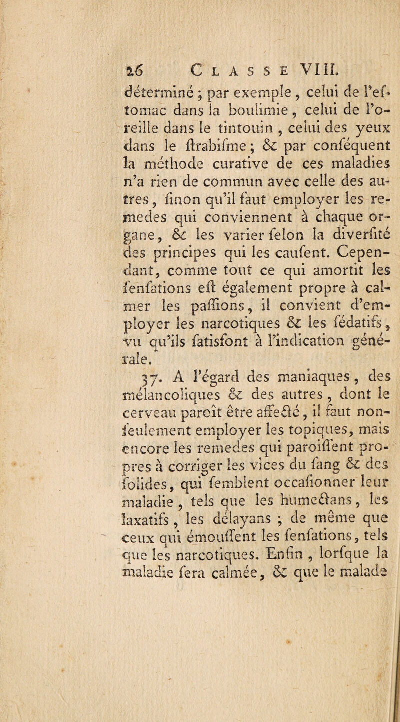 déterminé ; par exemple , celui de l’ef- tomac dans la boulimie, celui de l’o¬ reille dans le tintouin , celui des yeux dans le drabifme ; & par conséquent la méthode curative de ces maladies n’a rien de commun avec celle des au¬ tres , Smon qu’il faut employer les re¬ nie des qui conviennent à chaque or¬ gane, & les varier Selon la diverfité des principes qui les caufent. Cepen¬ dant, comme tout ce qui amortit les fenfations eil également propre à cal¬ mer les pallions, il convient d’em¬ ployer les narcotiques & les Sédatifs, vu qu’ils Satisfont à l’indication géné¬ rale. 37. A l’égard des maniaques, des mélancoliques Sc des autres , dont le cerveau parcît être affeélé, il faut non- feulement employer les topiques, mais encore les remedes qui paroifiênt pro¬ pres à corriger les vices du Sang ôc des Solides, qui Semblent occaSionner leur maladie , tels que les humeélans, les laxatifs , les délayans ; de même que ceux qui émoufîent les fenfations, tels que les narcotiques. Enfin , lorfque la maladie Sera calmée, & que le malade