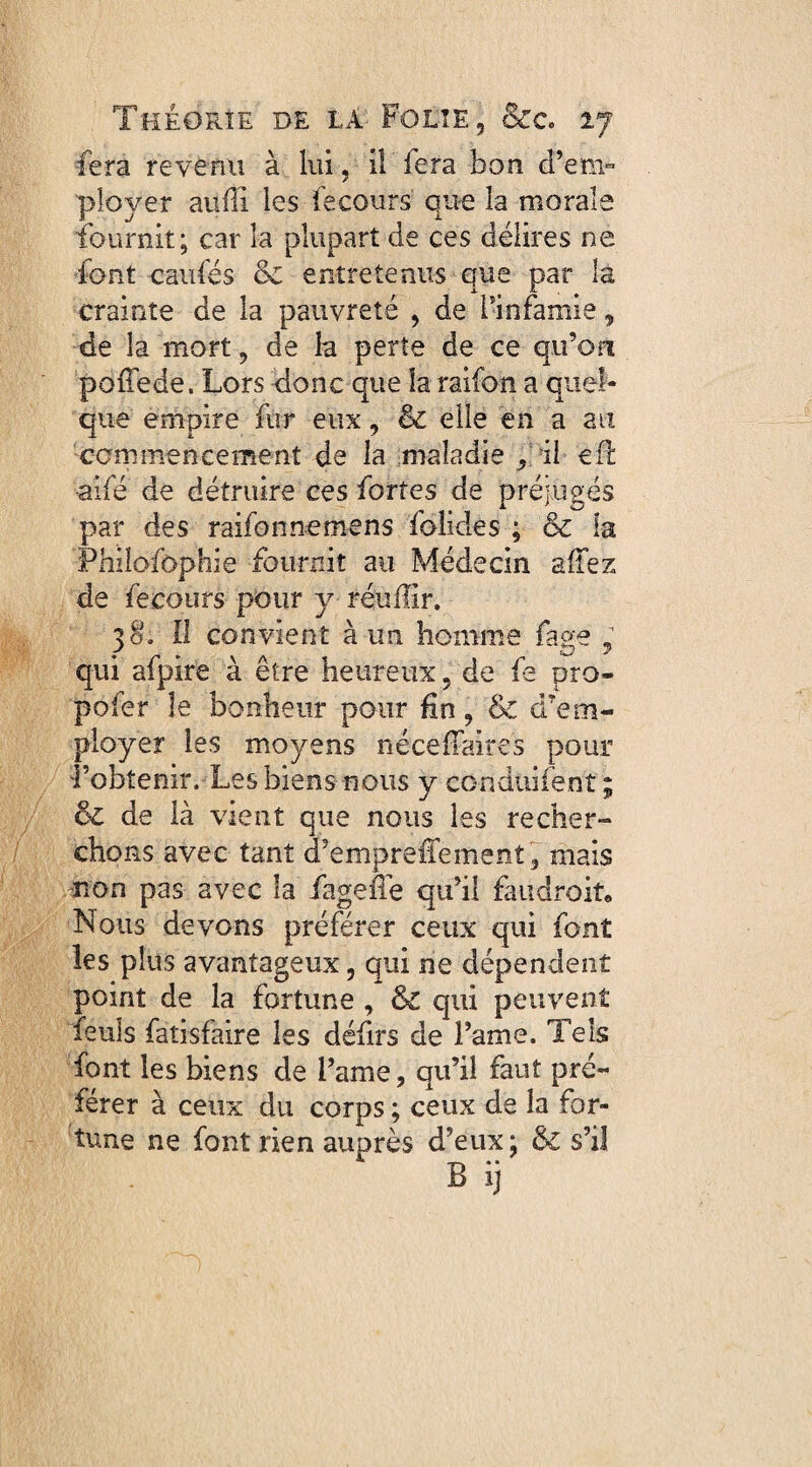 fera revenu à lui, il fera bon d’em- ployer auffi les fecours que la morale fournit; car îa plupart de ces délires ne font caufés oc entretenus que par la crainte de la pauvreté , de l'infamie, de la mort, de la perte de ce qu’on poiiede. Lors donc que îa raifon a quel¬ que empire fur eux, & elle en a au commencement de la maladie , il efl aifé de détruire ces fortes de préjugés par des raifonrtemens folides ; & la Philofophie fournit au Médecin allez de ferours pour y réuffir. 38. Il convient à un homme fage y qui afpire à être heureux, de fe pro¬ poser le bonheur pour fin, & d’em¬ ployer les moyens néceffaires pour l’obtenir. Les biens nous y conduifent ; de là vient que nous les recher¬ chons avec tant cFempreffement, mais non pas avec la fageiTe qu’il faudrait, Nous devons préférer ceux qui font les plus avantageux, qui ne dépendent point de la fortune , & qui peuvent feu!s fatisfaire les défirs de Famé. Tels font les biens de Famé, qu’il faut pré¬ férer à ceux du corps ; ceux de la for¬ tune ne font rien auprès d’eux ; & s’il