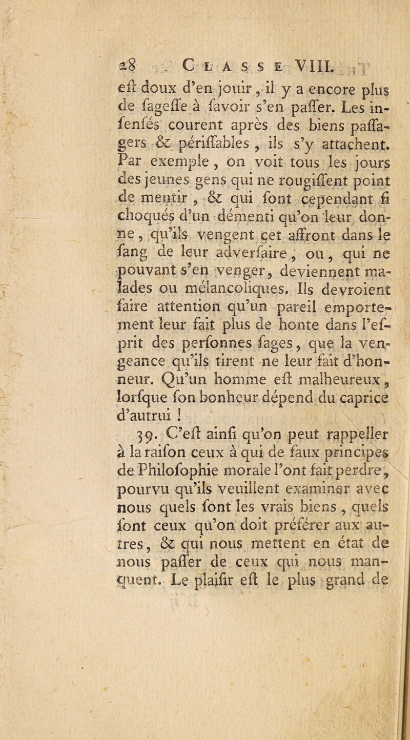 eil doux d’en jouir , il y a encore plus de fageffe à lavoir s’en paffer. Les in- fenfés courent après des biens palfa- gers & périllables , ils s’y attachent. Par exemple , on voit tous les jours des jeunes gens qui ne rougifTent point de mentir , qui font cependant fi choqués d’un démenti qu’on leur don¬ ne , qu’ils vengent cet affront dans le fang de leur adverfaire, ou, qui ne pouvant s’en venger, deviennent ma¬ lades ou mélancoliques. Ils devroient faire attention qu’un pareil emporte¬ ment leur fait plus de honte dans l’ef- prit des perfonnes fages, que la ven¬ geance qu’ils tirent ne leur fait d’hon¬ neur. Qu’un homme eil malheureux 5 lorfque fon bonheur dépend du caprice d’autrui ! 39. C’efl ainfi qu’on peut rappeîler à laraifon ceux à qui de faux principes de Philofophie morale l’ont fait perdre, pourvu qu’ils veuillent examiner avec nous quels font les vrais biens , quels font ceux qu’on doit préférer aux au¬ tres, ol qui nous mettent en état de nous paffer de ceux qui nous man¬ quent. Le plaifir efl le plus grand de