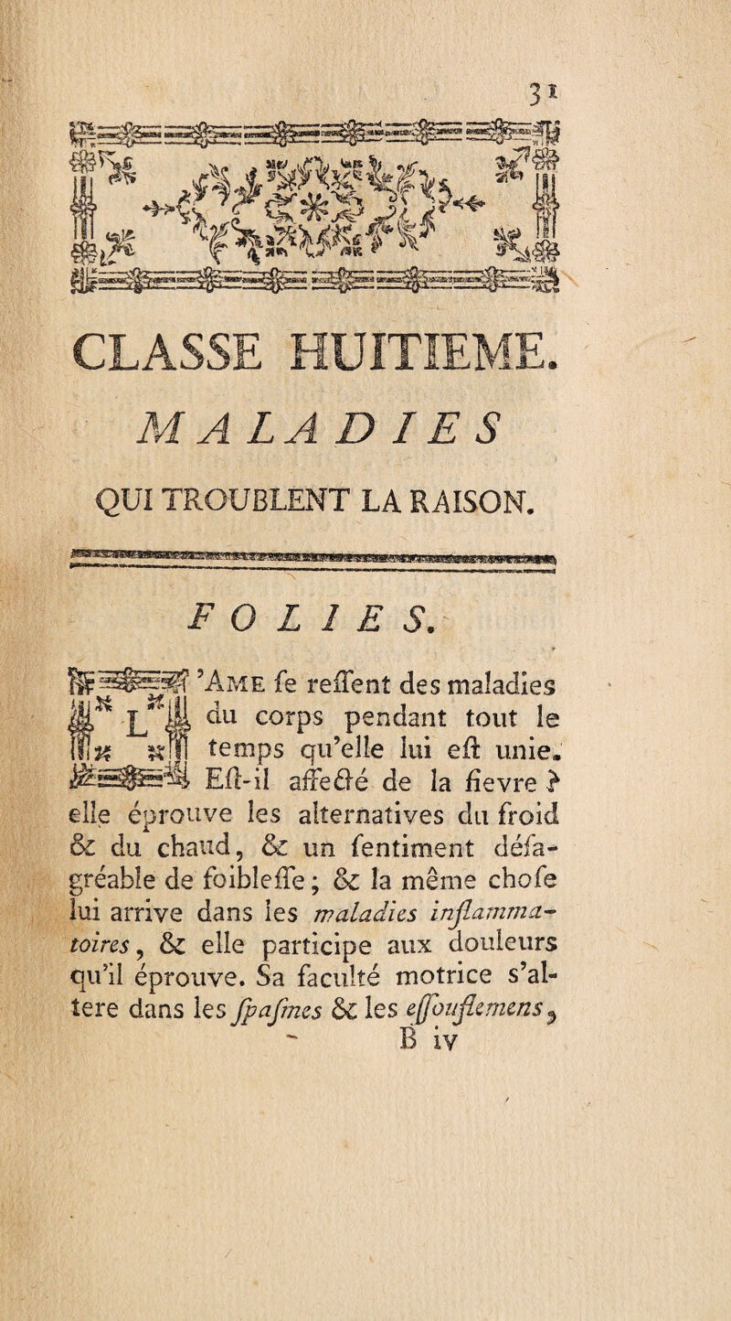 ^C * SFAQ/^Srfy *># f^l 3g?«g> ErflE ^^EïjES3S^ CLASSE HUITIEME. MA LADIES QUI TROUBLENT LA RAISON. FOLIES. ^sSggEp? ’Ame fe reiTenî des maladies §** L il ^Ll corPs pendant tout le & temps qu’elle lui efl: unie. jêSâJ&à Eil-il afFeélé de la fîevre ? elle éprouve les alternatives du froid & du chaud, & un fentiment défa- gréable de foibleffe ; & la même chofe lui arrive dans les maladies inflamma¬ toires , & elle participe aux douleurs qu’il éprouve. Sa faculté motrice s’al¬ tère dans les flpaflmes 6c les eflottflernens 3 B iv