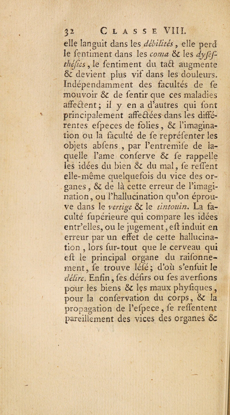 elle languit dans les débilités > elle perd le fentiment dans les corna 6c les dyjèf-- théjics, le fentiment du tad augmente & devient plus vif dans les douleurs. Indépendamment des facultés de fe mouvoir 6c de fentir que ces maladies affeclent ; il y en a d’autres qui font principalement affeétées dans les diffé¬ rentes efpeces de folies, 6c l’imagina¬ tion ou la faculté de fe repréfenter les objets abfens , par Pentremife de la¬ quelle Pâme conferve 6c fe rappelle les idées du bien 6c du mal, fe reflent elle-même quelquefois du vice des or» çanes, & de là cette erreur de Pimagi- nation, ou l’hallucination qu’on éprou¬ vé dans le vertige 6c le tintouin. La fa¬ culté fupérieure qui compare les idées entr’eiles, ou le jugement, efl induit en erreur par un effet de cette hallucina¬ tion , lors fur-tout que le cerveau qui eft le principal organe du raisonne¬ ment, fe trouve léfé; d’où s’enfuit le délire. Enfin,fes défirs ou fes averfions pour les biens 6c Içs maux phyfiques, pour la confervation du corps, 6c la propagation de l’efpece, fe reffentent pareillement des vices des organes 6c