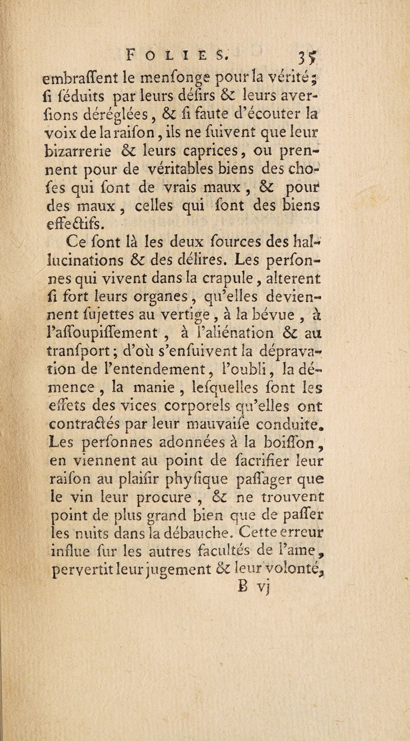 embraffenî le menfonge pour la vérité; fi féduits par leurs défirs leurs aver- fions déréglées, & fi faute d’écouter la voix de laraifon, ils ne fuivenî que leur bizarrerie oc leurs caprices, ou pren¬ nent pour de véritables biens des cho- fes qui font de vrais maux , & pour des maux, celles qui font des biens effe&ifs. Ce font là les deux fources des hal¬ lucinations & des délires. Les perfon- nes qui vivent dans la crapule, alterent fi fort leurs organes, qu’elles devien¬ nent fujettes au vertige, à la bévue , à PaffoiipifTement , à l’aliénation au tranfport ; d’oü s’enfuivent la déprava¬ tion de l’entendement, l’oubli, la dé¬ mence , la manie , lefquelles font les effets des vices corporels qu’elles ont contraéiés par leur mauvaife conduite. Les perfonnes adonnées à la boiffon 9 en viennent au point de facrifier leur raifon au plaifir phyiique paffager que le vin leur procure , &C ne trouvent point de plus grand bien que de paffer les nuits dans la débauche. Cette erreur influe fur les autres facultés de l’ame, pervertit leur jugement oC leur volonté^