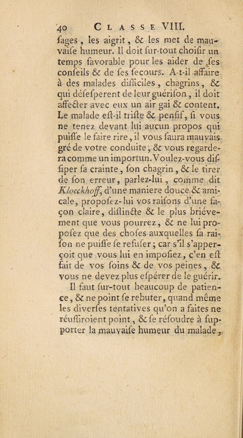 fages , les aigrit, Ô£ les met de mau- vaife humeur. Il doit fur-tout choiiir un. temps favorable pour les aider de je s confeils & de fes fecours. A-t-il affaire à des malades difficiles , chagrins, & qui défefperent de leurguérifon, il doit affeder avec eux un air gai & content. Le malade eff-il triffe & peniif, h vous ne tenez devant lui aucun propos qui puiffe le faire rire, il vous faura mauvais gré de votre conduite , & vous regarde¬ ra comme un importun. Voulez-vous diff iiper fa crainte , fon chagrin, & le tirer de fon erreur, parlez-lui, comme dit Kloeckhoffy d’une maniéré douce.6c ami¬ cale, propofez-lui vos raifons d’une fa¬ çon claire, diffinde & le plus briève¬ ment que vous pourrez, & ne lui pro¬ posez que des chofes auxquelles fa rai- ïbn ne puiffe fe reflifer ; car s’il s’apper- çoit que vous lui en impoffez, c’en eff: fait de vos foins & de vos peines, 8c vous ne devez plus efpérer de le guérir,. Il faut fur-tout beaucoup de patien¬ ce, & ne point fe rebuter, quand même les diverfes tentatives qu’on a faites ne réuffiroient point, &fe réfoudre à fup- porter la mauvaife humeur du malade,