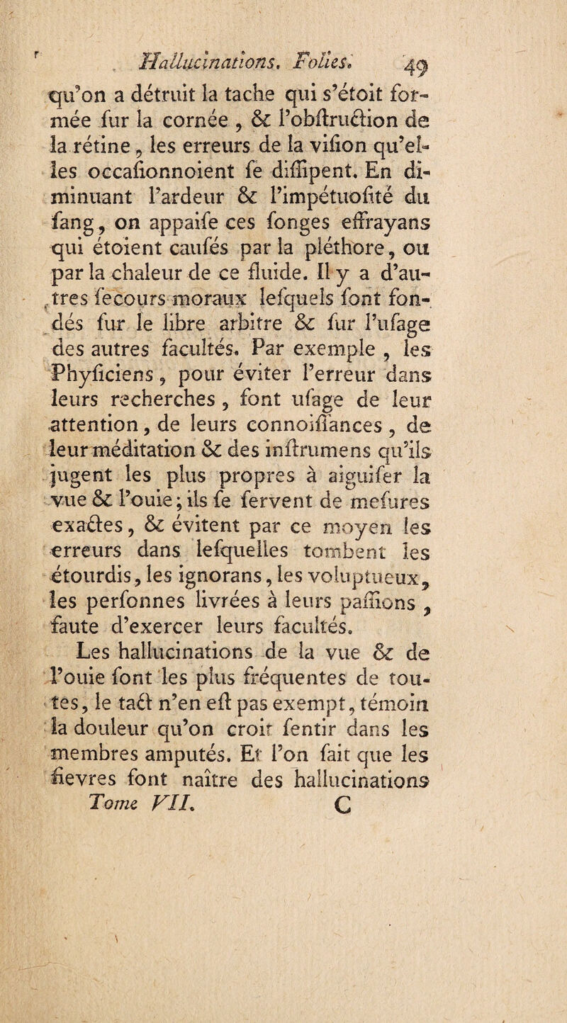 Hallucinations, Folies« 'jfy tju’on a détruit la tache qui s’étoit for¬ mée fur la cornée , & l’obftrudion de îa rétine 9 les erreurs de la viflon qu’el¬ les occaflonnoient fe diflipenî. En di¬ minuant l’ardeur &: l’impétuofitë du fang, on appaife ces fonges eflrayans qui étoient caufés par la pléthore, ou par la chaleur de ce fluide. Il y a d’au¬ tres fe cours moraux lefquels font fon¬ dés fur le libre arbitre & fur l’ufage des autres facultés. Par exemple , les Phyficiens, pour éviter l’erreur dans leurs recherches , font ufage de leur attention, de leurs connoifl'ances , de leur méditation des inftrumens qu’ils jugent les plus propres à aiguifer îa vue l’ouie; ils fe fervent de mefures exades, & évitent par ce moyen les erreurs dans lefqueiles tombent les étourdis, les ignorans, les voluptueux, les perfonnes livrées à leurs pallions , faute d’exercer leurs facultés. Les hallucinations de la vue &c de l’ouie font les plus fréquentes de tou¬ tes, le tad n’en efl: pas exempt, témoin la douleur qu’on croit fentir dans les membres amputés. Et l’on fait que les flevres font naître des hallucinations Tome VIL C