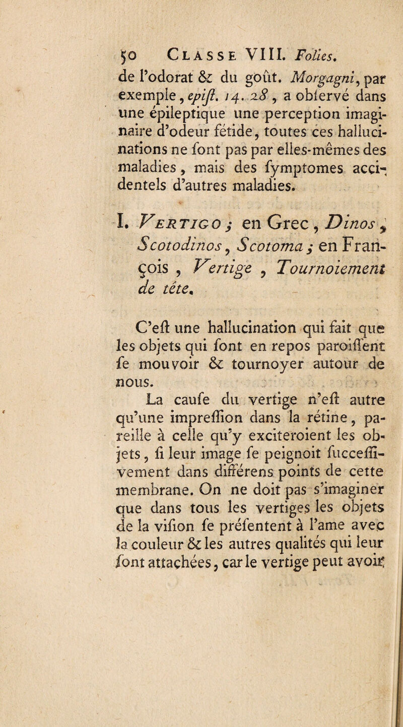 de l’odorat fk du goût. Morgagni, par exemple, epijl. 14. 2.8 , a oblervé dans une épileptique une perception imagi¬ naire d’odeur fétide, toutes ces halluci¬ nations ne font pas par elles-mêmes des maladies, mais des fympîomes acci¬ dentels d’autres maladies. I. Vertigo ; en Grec , Dinos y Scotodinos, Vcotoma y en Fran- çois , Vîrtige , Tournoiement de tête. C’eft une hallucination qui fait que les objets qui font en repos paraiffent fe mouvoir &: tournoyer autour de nous. La caufe du vertige n’ell autre qu’une impreflion dans la rétine, pa¬ reille à celle qu’y exciteroient les ob¬ jets , ii leur image fe peignoit fucceffi- vement dans différens points de cette membrane. On ne doit pas s’imaginer que dans tous les vertiges les objets de la vifion fe préfentent à l’ame avec la couleur & les autres qualités qui leur font attachées, carie vertige peut avoir: