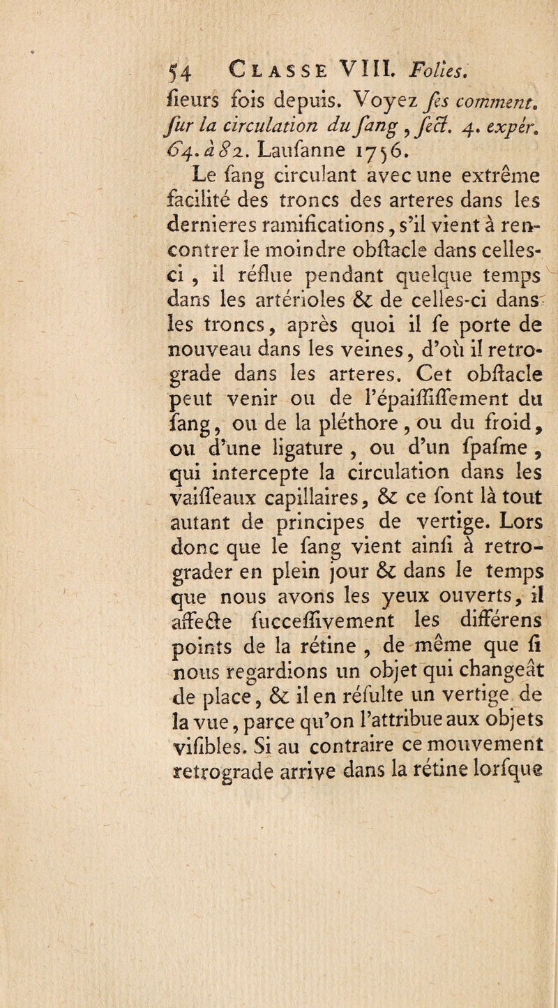 fleurs fois depuis. Voyez fes comment„ y^r la circulation du fang ^ fect. 4. expèr. 64.Laufanne 1736. Le fang circulant avec une extrême facilité des troncs des arteres dans les dernieres ramifications, s’il vient à ren¬ contrer le moindre obflacle dans celles- ci , il reflue pendant quelque temps dans les artérioles & de celles-ci dans les troncs, après quoi il fe porte de nouveau dans les veines, d’où il retro¬ grade dans les arteres. Cet obflacle peut venir ou de répaifTifTement du fang, ou de la pléthore, ou du froid, ou d’une ligature , ou d’un fpafme , qui intercepte la circulation dans les vaiffeaux capillaires, & ce font là tout autant de principes de vertige. Lors donc que le fang vient ainfi à rétro¬ grader en plein jour & dans le temps que nous avons les yeux ouverts, il affe&e fuccefîivement les differens points de la rétine , de même que fi nous regardions un objet qui changeât de place, & il en réfulte un vertige de la vue, parce qu’on l’attribue aux objets vifibles. Si au contraire ce mouvement retrograde arrive dans la rétine lorfque