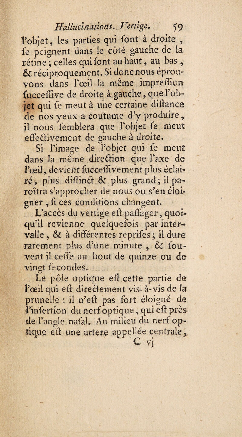 l’objetles parties qui font à droite , fe peignent dans le côté gauche de la rétine ; celles qui font au haut , au bas , 61 réciproquement. Si donc nous eprou» vons dans l’œil la même impreffion fucceffive de droite à. gauche, que l’ob¬ jet qui fe meut à une certaine diftance de nos yeux a coutume d’y produire , il nous femblera que l’objet fe meut effeèiivement de gauche à droite» Si l’image de l’objet qui fe meut dans la même dire&ion que l’axe de 3’œi 1, devient fuccefîivement plus éclai¬ ré, plus diiîind: & plus grand; il pa- roîtra s’approcher de nous ou s’en élob gner , h ces conditions changent» L’accès du vertige eff pafiager, quoi¬ qu’il revienne quelquefois par inter¬ valle , & à différentes reprifes ; il dure rarement plus d’une minute , & fou- vent il celle au bout de quinze ou de vingt fécondés. Le pôle optique eff cette partie de l’œil qui eft direèfement vis- à-vis de la prunelle : il n’efl pas fort éloigné de Linferîion du nerf optique, qui eff près de l’angle nafah Au milieu du nerf op¬ tique eft une artere appellée centrale *