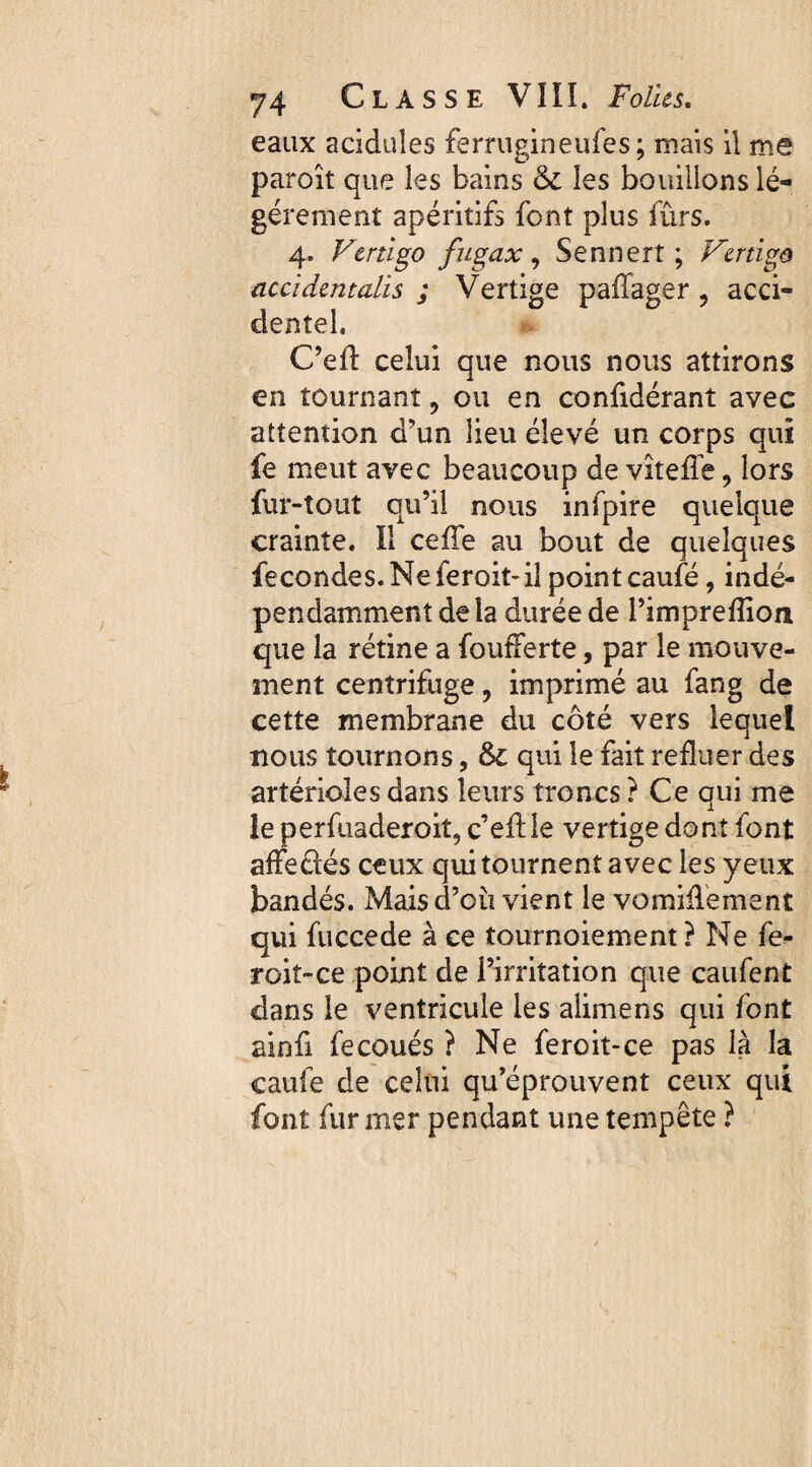 eaux acidulés ferrugineufes; mais il me paroît que les bains & les bouillons lé¬ gèrement apéritifs font plus fûrs. 4. Vertigo fugax, Sennert ; Vertigo accidentalis ; Vertige paffager , acci¬ dentel. C’eil celui que nous nous attirons en tournant ? ou en confidérant avec attention d’un lieu élevé un corps qui fe meut avec beaucoup de vîtefie 9 lors fur-tout qu’il nous infpire quelque crainte. Il celle au bout de quelques fecondes.Neferoit-il point caufé, indé¬ pendamment delà durée de l’impreflion que la rétine a foufferte, par le mouve¬ ment centrifuge, imprimé au fang de cette membrane du côté vers lequel nous tournons, &c qui le fait refluer des artérioles dans leurs troncs? Ce qui me le perfuaderoit, c’eflle vertige dont font afFeûés ceux qui tournent avec les yeux bandés. Mais d’cu vient le vomiflement qui fuccede à ce tournoiement ? Ne fe¬ rait-ce point de l’irritation que caiifent dans le ventricule les alimens qui font ainfi fecoués ? Ne feroit-ce pas la la caufe de celui qu’éprouvent ceux qui font fur mer pendant une tempête ?