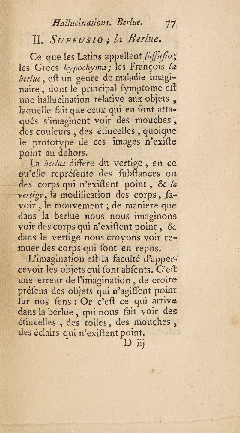 IL Suffusio ; la Berlue. Ce que les Latins appellent fuffiifio; les Grecs hypochyma ; les François Lz eft un genre de maladie imagi¬ naire , dont le principal fymptome eil une hallucination relative aux objets „ laquelle fait que ceux qui en font atta¬ qués s’imaginent voir des mouches ? des couleurs , des étincelles , quoique le prototype de ces images n’exifle point au dehors. La berlue différé du vertige , en ce cru’eîle repréfente des fubftances ou des corps qui n’exifîent point, le vertige, la modification des corps, fa- voir , le mouvement ; de maniéré que dans la berlue nous nous imaginons voir des corps qui n’exiflent point, & dans le vertige nous croyons voir re¬ muer des corps qui font en repos. L’imagination eil la faculté d apper- cevoir les objets qui font abfents. C’eil une erreur de l’imagination 5 de croire préfens des objets qui n’agiffent point fur nos fens : Or c’eft ce qui arrive dans la berlue , qui nous fait voir des étincelles , des toiles, des mouches , des éclairs qui n’exiflent point. -«w • • •