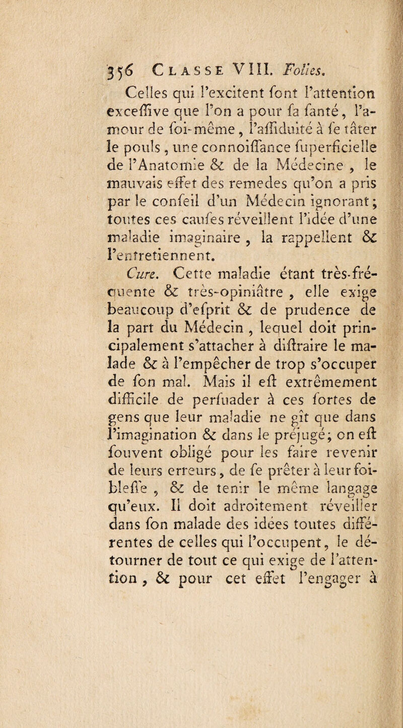 Celles qui l’excitent font l’attention exceffive que P on a pour fa fanté, l’a¬ mour de foi* même , l’affiduité à fe tâter le pouls, une connoiffance fuperficieile de l’Anatomie & de la Médecine , le mauvais effet des remedes qu’on a pris parle confeil d’un Médecin ignorant ; toutes ces caufes réveillent l’idée d’une maladie imaginaire , la rappellent 6c l’entretiennent. Cure. Cette maladie étant très-fré- crnente & très~opiniatre , elle exige beaucoup d’efprit &c de prudence de la part du Médecin , leouel doit prin¬ cipalement s’attacher à diflraire le ma¬ lade & à l’empêcher de trop s’occuper de fon mal. Mais il efl extrêmement difficile de perfuader à ces fortes de gens que leur maladie ne gît que dans l’imagination dans le préjugé; en efl fouvent obligé pour les faire revenir de leurs erreurs, de fe prêter à leur foi- bîeffie 5 & de tenir le même langage qu’eux. Il doit adroitement réveiller dans fon malade des idées toutes diffé¬ rentes de celles qui l’occupent, le dé¬ tourner de tout ce qui exige de l’atten¬ tion ? &c pour cet effiet l’engager à