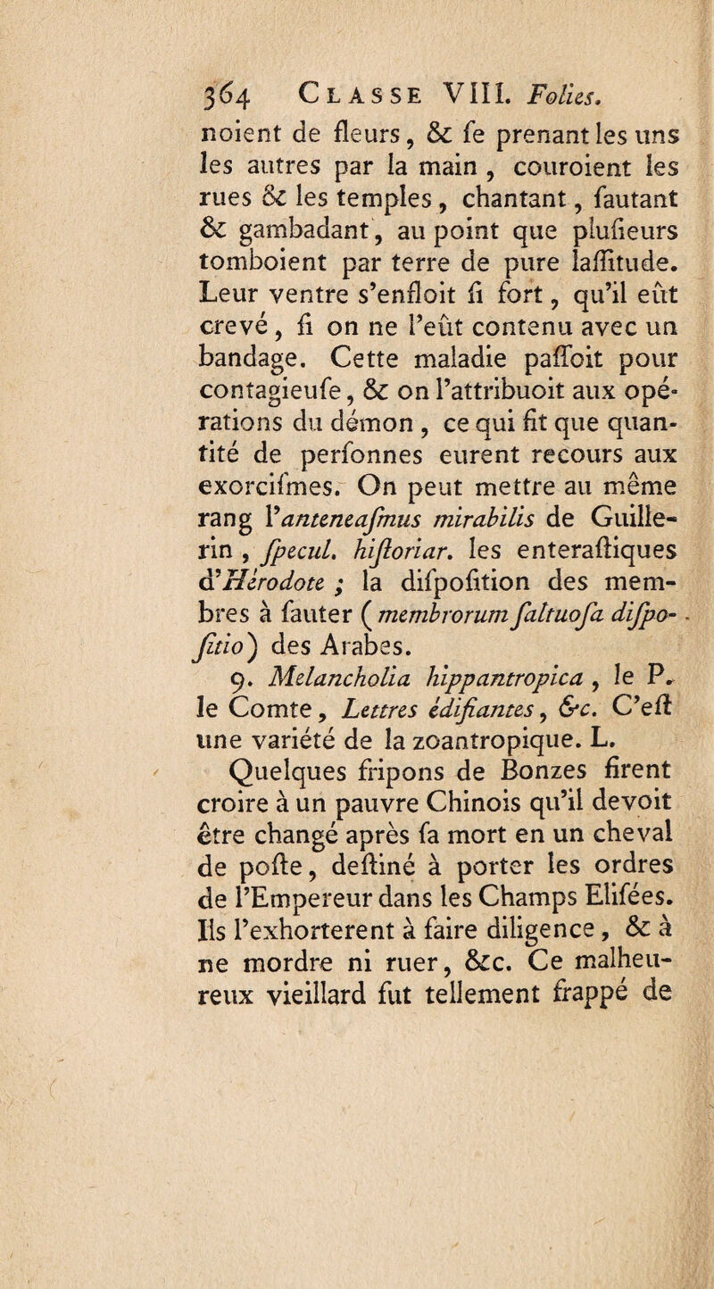 noient de fleurs, 6c fe prenant les uns les autres par la main , couroient les rues 6c les temples , chantant, fautant 6c gambadant, au point que plufieurs tomboient par terre de pure lafîitude. Leur ventre s’enfloit fi fort, qu’il eût crevé, fi on ne l’eût contenu avec un bandage. Cette maladie pafîbit pour contagieufe, 6c on Pattribuoit aux ope* rations du démon , ce qui fit que quan¬ tité de perfonnes eurent recours aux exorcifmes. On peut mettre au même rang l’dnteneafinus mirabilis de Guille- rin , fpecul, hijloriar. les enterafliques à'Hérodote ; la difpofition des mem¬ bres à fauter ( membrorum faltuofa difpo-. Jitio) des Arabes. 9. Melancholia hippantropica , le P. le Comte, Lettres édifiantes, &c. C’efî une variété de la zoantropique. L. Quelques fripons de Bonzes firent croire à un pauvre Chinois qu’il devoit être changé après fa mort en un cheval de pofle, defliné à porter les ordres de l’Empereur dans les Champs Elifées. Iis l’exhorterent à faire diligence, & à ne mordre ni ruer, 6cc, Ce malheu¬ reux vieillard fut tellement frappé de