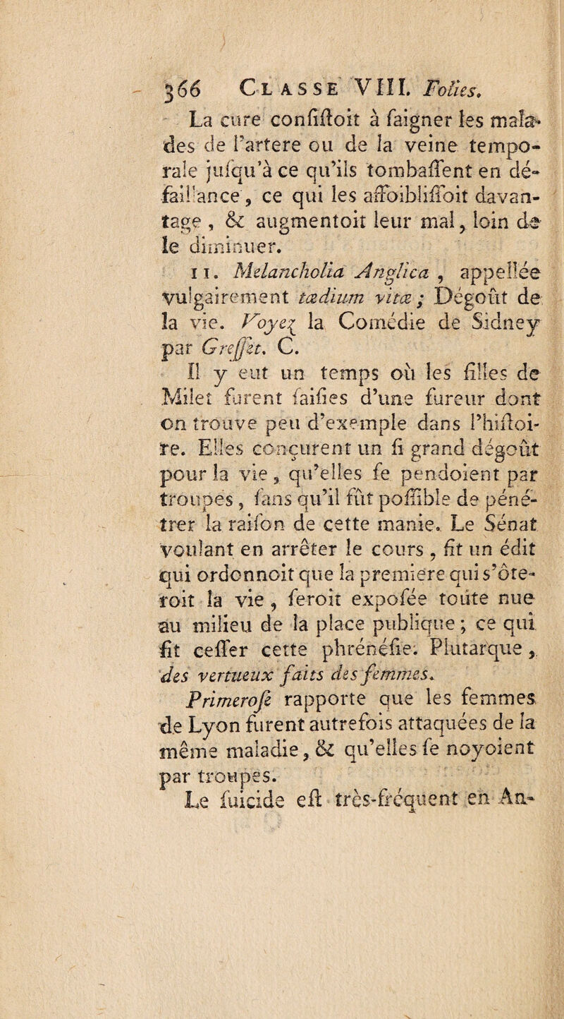 La cure confifloit à faigner ies mala¬ des de i’artere ou de la veine tempo¬ rale jufqu’à ce qu’ils îombaiTent en dé- faifance, ce qui les arFoiblifibit davan¬ tage , & augmentoit leur mal, loin de îe diminuer. 11. Melancholia An plie a , appellée Vulgairement tædium vitœ ; Dégoût de îa vie. Voye^ la Comédie de Sidney par Grejjlt. C. Il y eut un temps où les filles de Mileî furent (aides d’une fureur dont on trouve peu d’exemple dans Phüloi- re. Elles conçurent un fi grand dégoût pour la vie , qu’elles fe pendoient par troupes ^ fans qu’il fût poflible de péné¬ trer la raifon de cette manie. Le Sénat voulant en arrêter îe cours , üt un édit qui ordonnent que la première qui s’ôte- roit la vie , feroit expofée toute nue au milieu de la place publique ; ce qui Et cefler cette phrénéfie. Plutarque des vertueux faits des femmes, Primerofe rapporte que les femmes de Lyon furent autrefois attaquées de la même maladie ? & qu’elles fe noyaient par troupes. Le fuicide efl très-fréquent en An-