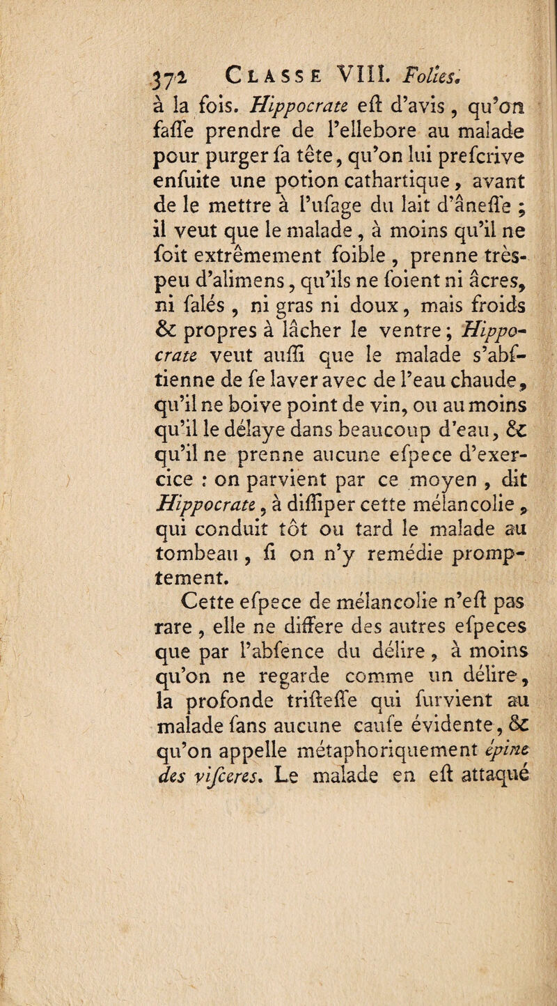 à la fois. Hippocrate efï d’avis , qu’on fafle prendre de l’ellebore au malade pour purger fa tête, qu’on lui prefcrive enfuite une potion cathartique, avant de le mettre à l’ufage du lait d’ânefle ; il veut que le malade , à moins qu’il ne foit extrêmement foible , prenne très- peu d’aîimens, qu’ils ne foient ni âcres, ni falés , ni gras ni doux, mais froids & propres à lâcher le ventre; Hippo¬ crate veut auiïi que le malade s’abs¬ tienne de fe laver avec de l’eau chaude , qu’il ne boive point de vin, ou au moins qu’il le délaye dans beaucoup d’eau, Hz qu’il ne prenne aucune efpece d’exer¬ cice : on parvient par ce moyen , dit Hippocrate, à difîiper cette mélancolie , qui conduit tôt ou tard le malade au tombeau , fi on n’y remédie promp¬ tement. Cette efpece de mélancolie n’eff pas rare , elle ne différé des autres efpeces que par l’abfence du délire, à moins qu’on ne regarde comme un délire, la profonde trifteffe qui furvient au malade fans aucune caufe évidente, 8c qu’on appelle métaphoriquement épine des vifceres. Le malade en eff attaqué