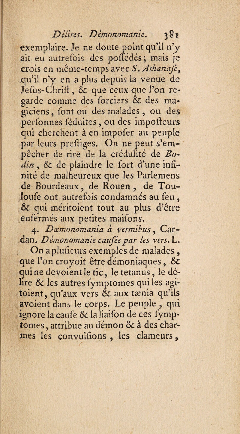 exemplaire. Je ne doute point qu’il n’y ait eu autrefois des pofîédés; mais je crois en même-temps avec S. Athanafe% qu’il n’y en 3 plus depuis la venue de Jefus-Chrift, & que ceux que l’on re¬ garde comme des forciers & des ma¬ giciens , font ou des malades , ou des perfonnes féduites, ou des impofteurs qui cherchent à en impofer au peuple par leurs prefliges. On ne peut s’em¬ pêcher de rire de la crédulité de Bo¬ din , & de plaindre le fort d’une infi¬ nité de malheureux que les Parlemens de Bourdeaux, de Rouen, de Tou- îoufe ont autrefois condamnés au feu , 61 qui méritoient tout au plus d’être enfermés aux petites maifons. 4. Dœmonomania à vermibus, Car¬ dan. Demonomanie caufée par les vers. L. On aplufieurs exemples de malades , que l’on croyoit être démoniaques , quine dévoient le tic, le tetanus, le dé¬ lire les autres fymptomes qui les api¬ toient, qu’aux vers & aux tænia qu’ils avoient dans le corps. Le peuple , qui ignore la caufe & la liaifon de ces fymp¬ tomes , attribue au démon & à des char¬ mes les conyuifions , les clameurs P