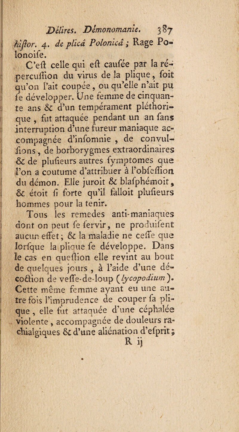 j| hi flor. 4. de plkâ Polonicâ ; Rage Po» lonoife. C’eft celle qui eft caufée pat la re¬ pere ufîion du virus de îa pîique, foit qu’on l'ait coupée 9 ou qu’elle n’ait pu fe développer. Une femme de cinquan¬ te ans &C d’un tempérament pléthori¬ que , fut attaquée pendant un an fans interruption d’une fureur maniaque ac¬ compagnée d’infomme , de convul— fions, de borborygmes extraordinaires & de plulieurs autres fymptomes que l’on a coutume d’attribuer à Pobfefïîoa du démon. Elle juroit & blafphémoit, & étoit fi forte qu’il falioit plufieurs hommes pour la tenir. Tous les remedes anti-maniaques dont on peut fe fervir, ne produifenî aucun effet; & la maladie ne celle que lorfque la plioue fe développe. Dans le cas en queflion elle revint au bout de quelques jours , à l’aide d’une dé¬ coction de veffe-dedoup {hycopodium')* Cette même femme ayant eu une au¬ tre fols l’imprudence de couper fa pli¬ que , elle fut attaquée d’une céphalée violente 9 accompagnée de douleurs ra- chiaigiques de d’une aliénation d’efprit; R ij