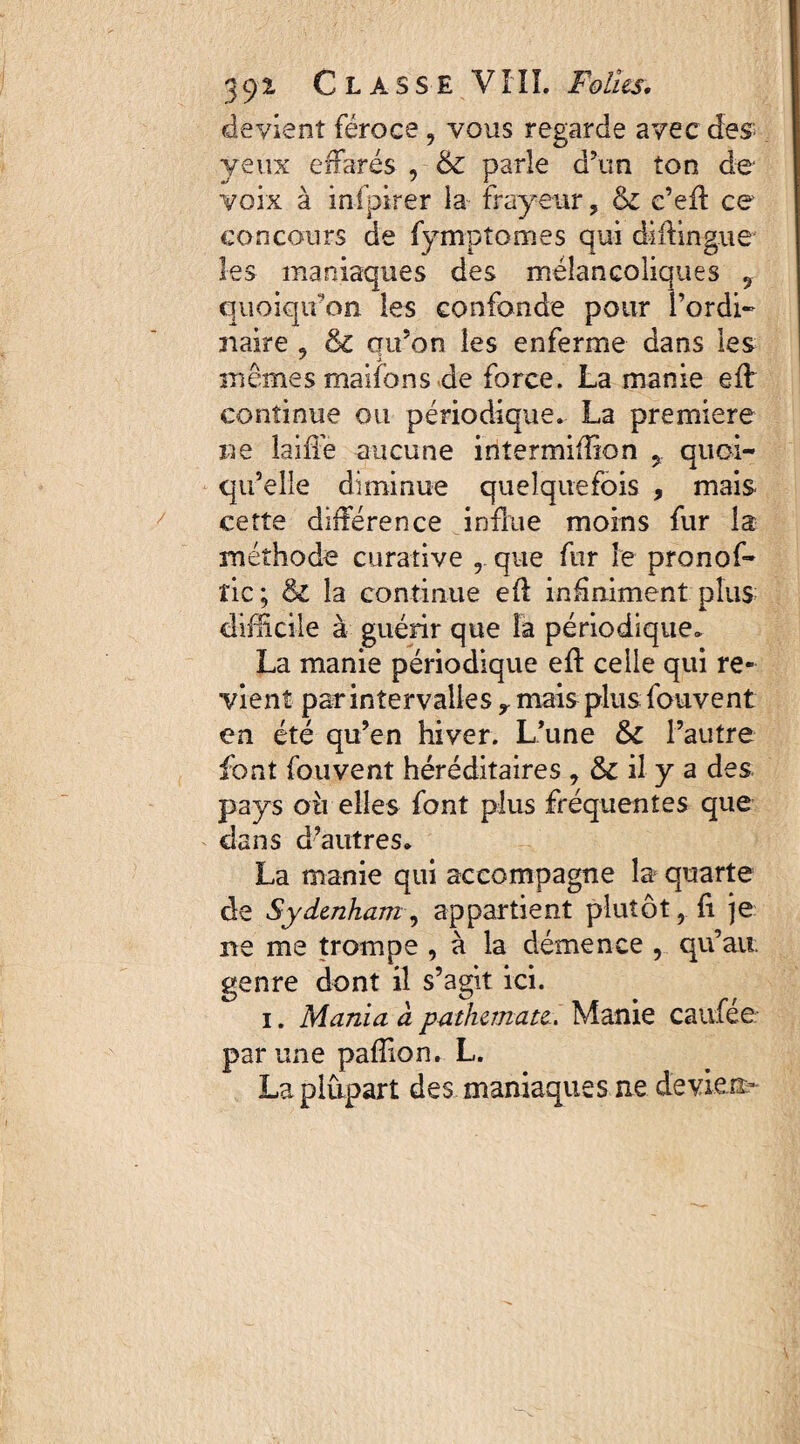 devient féroce , vous regarde avec des yeux effarés , 6c parle d’un ton de voix à infpirer la frayeur ? & c’eff ce concours de fymptomes qui didingue les maniaques des mélancoliques 9 quoiqu'on les confonde pour l’ordi¬ naire 9 6c qu’on les enferme dans les mêmes maifons de force. La manie eff continue ou périodique. La première rte laiffe aucune intermiffion ? quoi¬ qu’elle diminue quelquefois , mais cette différence influe moins fur la méthode curative r que fur le pronof- îic; & la continue eff infiniment plus difficile à guérir que la périodique. La manie périodique eff celle qui re¬ vient par intervalles y mais plus fouvent en été qu’en hiver. L’une 6c l’autre font fouvent héréditaires ? 6c il y a des pays où elles font plus fréquentes que dans d’autres. La manie qui accompagne la quarte de Sydenham, appartient plutôt, fi je rte me trompe , à la démence , qu’au genre dont il s’agit ici. i. Mania à pathemate. Manie caufee par une pafîion. L. La plupart des maniaques ne deviens