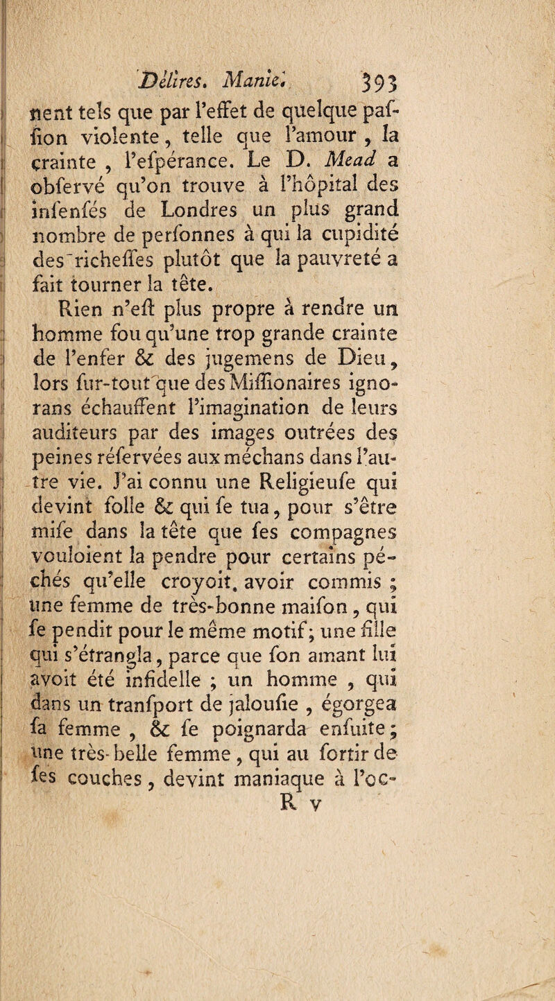 «ent tels que par l’effet de quelque paf- fion violente, telle que l’amour , la çrainte , l’efpérance. Le D. Mead a obfervé qu’on trouve à l’hôpital des infenfés de Londres un plus grand nombre de perfonnes à qui la cupidité des'richeffes plutôt que la pauvreté a fait tourner la tête. Rien n’eft plus propre à rendre un homme fou qu’une trop grande crainte de l’enfer & des jugemens de Dieu, lors fur-tout que des Miffionaires igno¬ rans échauffent l’imagination de leurs auditeurs par des images outrées des peines réfervées aux méchans dans l’au¬ tre vie. J’ai connu une Religieufe qui devint folle & qui fe tua, pour s’être mife dans la tête que fes compagnes voulaient la pendre pour certains pé¬ chés qu’elle croyoiî. avoir commis ; une femme de très-bonne maifon, qui fe pendit pour le même motif ; une fille qui s’étrangla, parce que fon amant lui avoit été infîdeile ; un homme , qui dans un tranfport de jaîoufie , égorgea fa femme , 6c fe poignarda enfuite ; une très- belle femme , qui au fortir de fes couches, devint maniaque à l’oc- R v