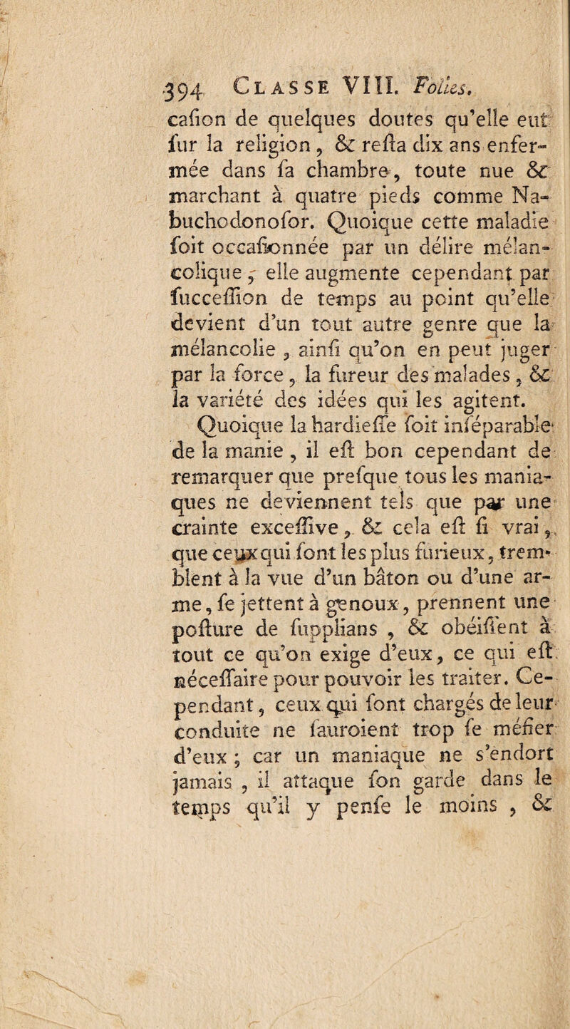 cafion de quelques doutes qu’elle eut fur la religion , & reda dix ans enfer¬ mée dans fa chambre, toute nue & marchant à quatre pieds comme Ma- buchodonofor. Quoique cette maladie foit occaikmnée par un délire mélan¬ colique,- elle augmente cependant par fucceffion de temps au point qu’elle devient d’un tout autre genre que la mélancolie , aind qu’on en peut juger par la force , la fureur des malades, &c la variété des idées qui les agitent. Quoique lahardieiïe foit irréparable* de la manie , il ed bon cependant de remarquer que prefque tous les mania¬ ques ne deviennent tels que par une crainte excefiive, &; cela ed d vrai, que ceux qui font les plus furieux, trem* blent à la vue d’un bâton ou d’une ar¬ me, fe jettent à genoux , prennent une podure de fupplians , & obéifient à tout ce qu’on exige d’eux, ce qui ed néceffaire pour pouvoir les traiter. Ce¬ pendant, ceux qui font chargés de leur conduite ne fauroienî trop fe méfer d’eux ; car un maniaque ne s’endort jamais , il attaque fon garde dans le îeipps qu’il y penfe le moins ,