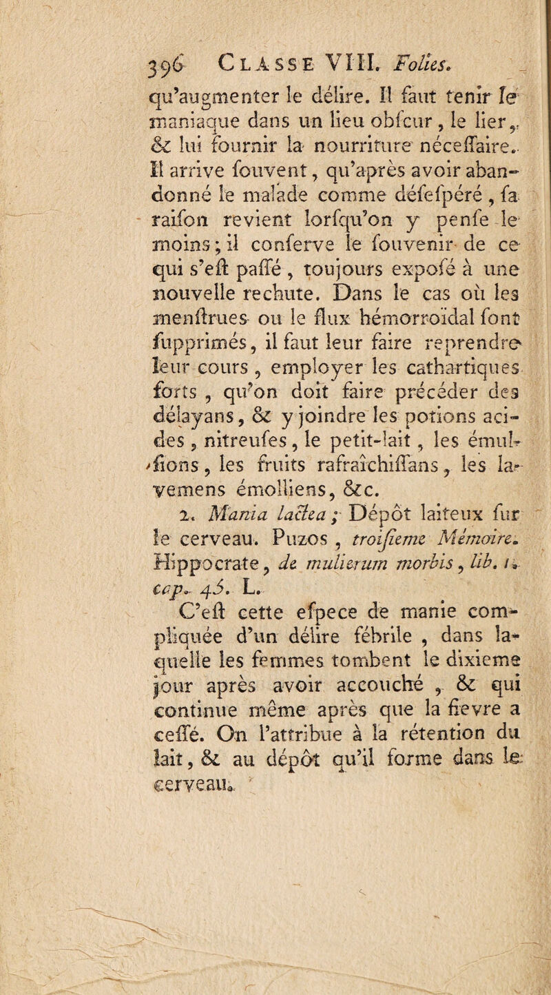 qu’augmenter le délire. Il faut tenir le maniaque dans un lieu obfçur , le lier,. & lui fournir la nourriture néceflaire. Il arrive fouvent, qifaprès avoir aban¬ donné le malade comme défefpéré , fa raifon revient lorfqu’on y penfe le moins ; il conferve le fouvenir- de ce qui s’eft pafle , toujours expofé à une nouvelle rechute. Dans le cas où les menflrues ou le flux hémorroidal font fupprimés, il faut leur faire reprendre leur cours , employer les cathartiques forts , qu’on doit faire précéder des dëlayans, & y joindre les potions aci¬ des , nitreufes, le petit-lait, les émuh 'fions, les fruits rafrafchiflans, les la- vemens emolliens, &c. 2. Mania laclea ; Dépôt laiteux fur le cerveau. Puzos , troijïeme Mémoire. Hippocrate, de mulierum morbis, lib. /» cap, 4.5. L. C’eft cette efpece de manie com¬ pliquée d’un délire fébrile , dans la*- quelle les femmes tombent le dixième jour après avoir accouché ,. & qui continue même après que la fievre a cefle. On l’attribue à la rétention du lait, 61 au dépôt qu’il forme dans le cerveau*.