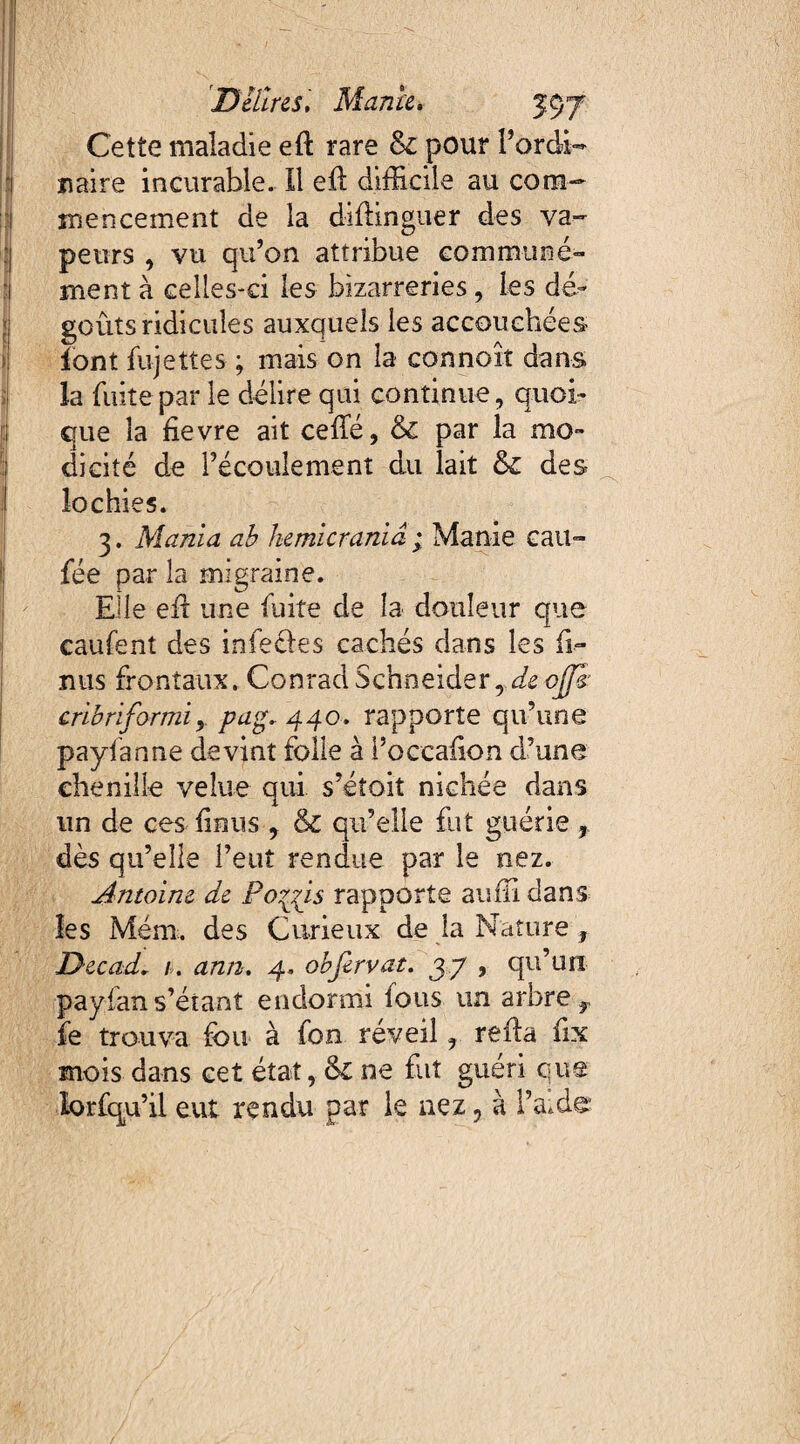 Cette maladie eft rare & pour l’ordi¬ naire incurable. Il eft difficile au com¬ mencement de la diflinguer des va¬ peurs , vu qu’on attribue communé¬ ment à celles-ci les bizarreries, les dé¬ goûts ridicules auxquels les accouchées font fujettes ; mais on la connoît dans la fuite par le délire qui continue, quoi¬ que la ûevre ait celle, & par la mo¬ dicité de l’écoulement du lait des lochies. 3. Mania ab hemicrania ; Manie cait- fée par la migraine. Elle efr une fuite de la douleur que caufent des infecles cachés dans les fi- nus frontaux. Conrad Schneider, de ojffê' crlbnfarmiy pag.44o, rapporte qu’une payfanne devint folle à l’occalion d’une chenille velue qui s’éîoit nichée dans un de ces lin us , & qu’elle fut guérie, dès qu’elle l’eut rendue par le nez. Antoine de Po^ns rapporte auffi dans les Meut, des Curieux de la Nature f Decad. 1. ann. 4. obfirvat. 37 , qu’un payian s’étant endormi tous un arbre r fe trouva fou à fon réveil, refia fix mois dans cet état, 61 ne fut guéri que lorfqu’il eut rendu par le nez, à l’aide