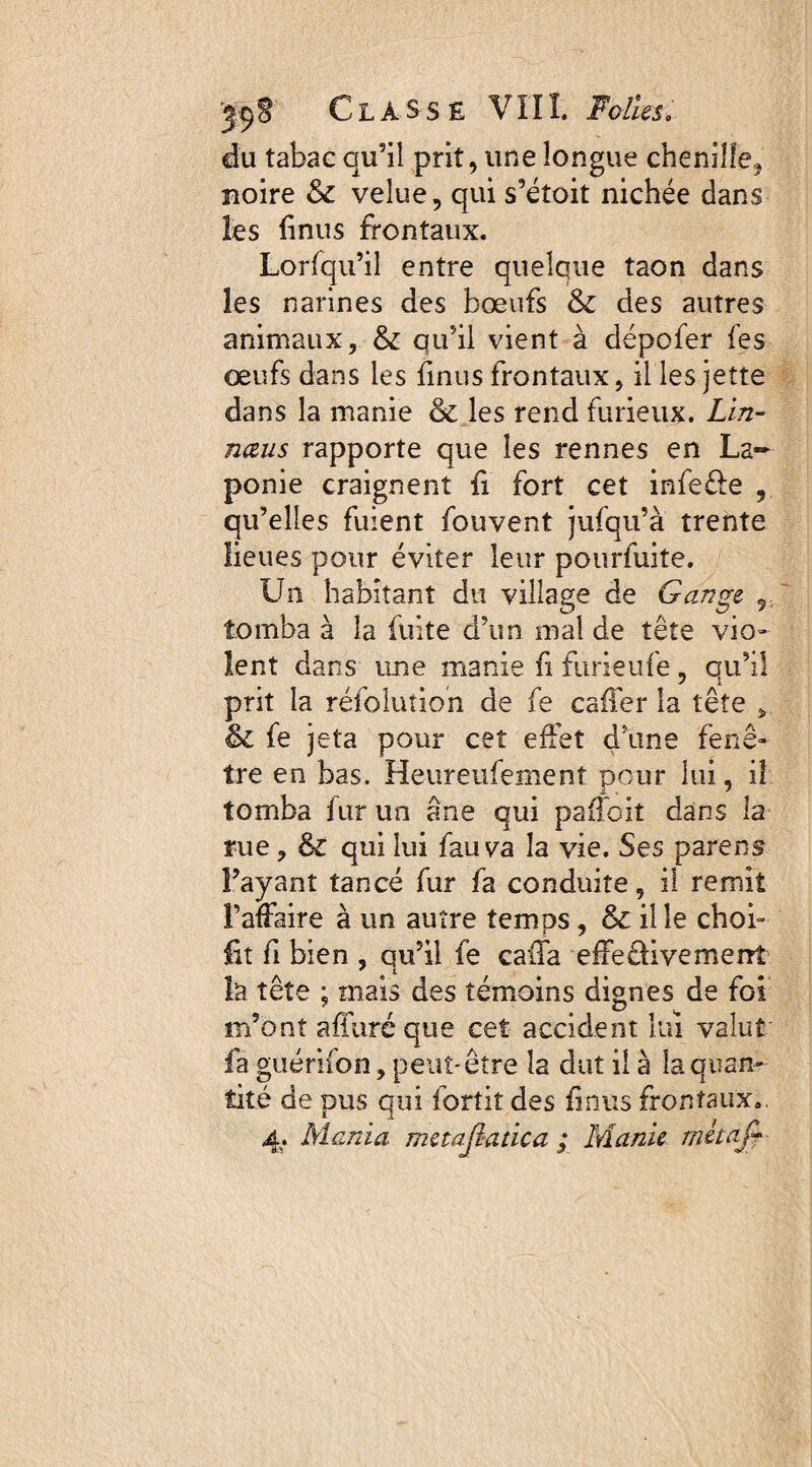 du tabac qu’il prit, une longue chenille, noire & velue, qui s’étoit nichée dans les finus frontaux. Lorfqu’il entre quelque taon dans les narines des bœufs & des autres animaux, & qu’il vient à dépofer les œufs dans les finus frontaux, il les jette dans la manie & les rend furieux. Lin- nœus rapporte que les rennes en La¬ ponie craignent fi fort cet infe&e , qu’elles fuient fouvent jufqu’à trente lieues pour éviter leur pourfuite. Un habitant du village de Gange. tomba à la fuite d’un mal de tête vio¬ lent dans une manie fi furieufe, qu’il prit la réfolutioh de fe caffer la tête ÿ & fe jeta pour cet effet d'une fenê¬ tre en bas. Heureufement peur lui, il tomba fur un âne qui paffoit dans la rue, & qui lui fauva la vie. Ses parens l’ayant tancé fur fa conduite, il remit l’affaire à un autre temps , & il le choi¬ sit fi bien , qu’il fe caffa effeêliventent la tête ; mais des témoins dignes de foi m’ont affûté que cet accident lui valut fa guérifon, peut-être la dut il à la quan¬ tité de pus qui fortit des finus frontaux»,