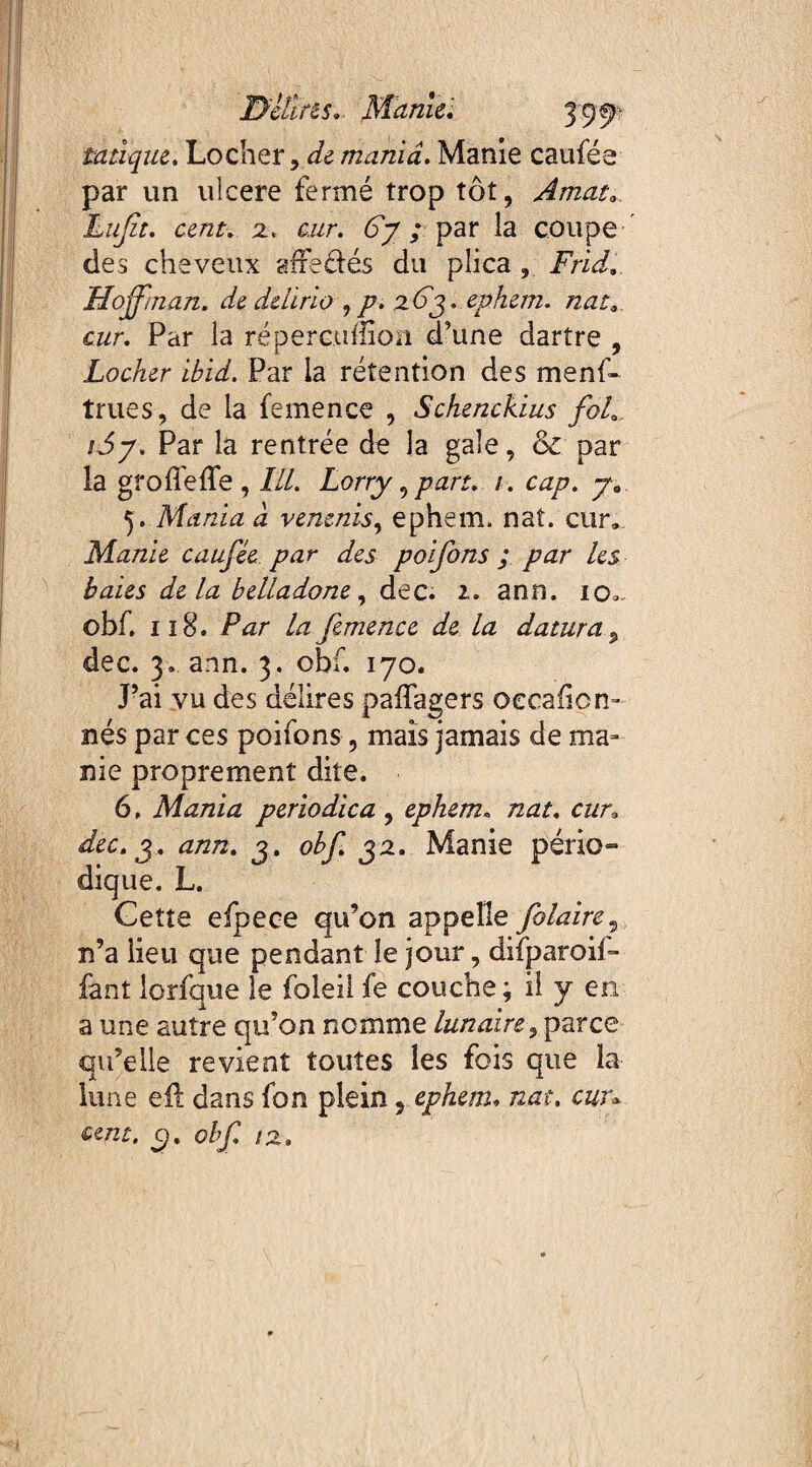 Dclins,. Marne', taàque, Locher 9d& mania. Manie cauféa par un uîcere fermé trop tôt, Amat, Lufit. cent, z, cur. Gy ; par la coupe des cheveux sffe&és du plica , Frid. Hoffman, de delirio ^ p. zGy. ephem. nat, cur. Par la répereuîtiou d’une dartre , Locher ibid. Par la rétention des menf- trues, de la femence , Schenckius foL iSy. Par la rentrée de la gale, & par la groffefle , lll. Lorry, part. i. cap. ya 5. Mania à venenis, ephem. nat. cur. Manie caufée par des poifons ; par les baies delà belladone, dec. 2, ann. io». obf. il8. Par lafemence de la daturaP dec. 3. ann. 3. obf. 170. J’ai vu des délires paffagers oecaficn» nés par ces poifons, mais jamais de ma¬ nie proprement dite. 6. Mania periodica , ephem. nat. cur, dec. j. ann. 3. obf. 32. Manie pério¬ dique. L. Gette efpece qu’on appelle folaire9 n’a lieu que pendant le jour, difparoil- fant lorfque le foleil fe couche; il y en a une autre qu’on nomme lunaire ÿ parce qu’elle revient toutes les fois que la lune eil dans fon plein, ephem, nat. cun cent. O), obf. 12,