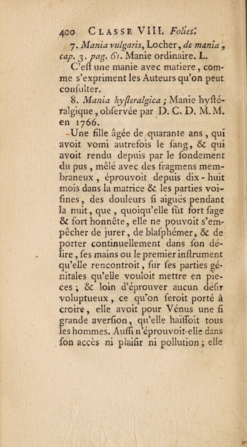 7. Mania vulgaris, Locher, de mania 9 cap. 3. pag. Fi. Manie ordinaire. L. C’eft une manie avec matière , com¬ me s’expriment ies Auteurs qu’on peut confulter. 8. Mania hyjleralgica ; Manie hype¬ ralgique , obfervée par D. C. D. M. M. en 176 6. Une fille âgée de -quarante ans , qui avoit vomi autrefois le fang, & qui avoit rendu depuis par le fondement du pus , mêlé avec des fragmens mem¬ braneux , éprouvoit depuis dix - huit mois dans la matrice & les parties voi- fines, des douleurs fi aiguës pendant la nuit, que , quoiqu’elle fût fort fage & fort honnête, elle ne pouvoit s’em¬ pêcher de jurer, de blafphémer, & de porter continuellement dans fon dé¬ lire , fes mains ou le premier infiniment qu’elle rencontroit, fur fes parties gé¬ nitales qu’elle vouloir mettre en piè¬ ces ; & loin d’éprouver aucun défi* voluptueux , ce qu’on feroit porté à croire, elle avoit pour Vénus une fi grande averiion, qu’elle haûToit tous les hommes. Aufïi n’éprouvoit-elle dans fon accès ni plaifir ni pollution ; elle