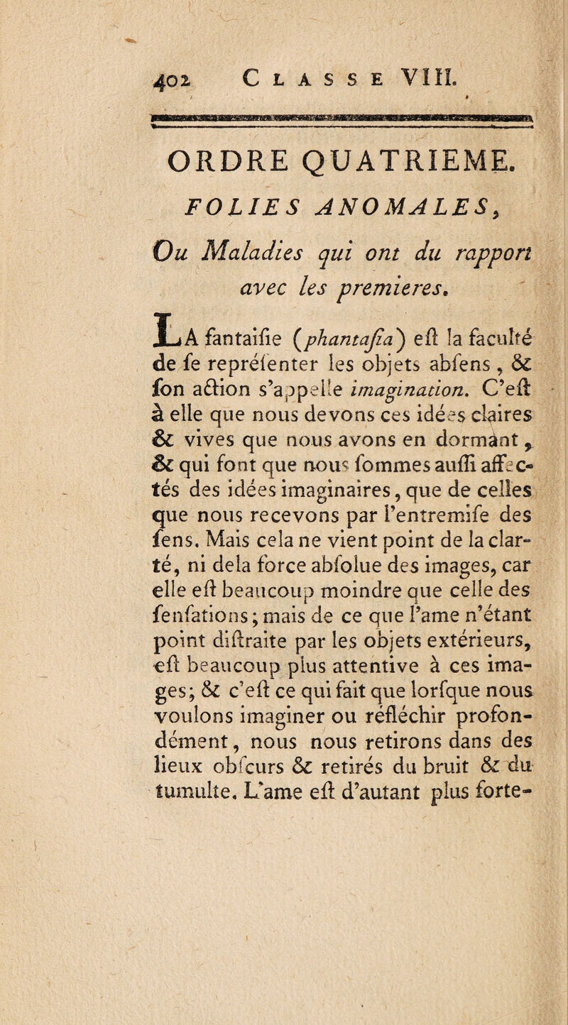 ORDRE QUATRIEME. FOLIES ANOMALES, Ou Maladies qui ont du rapport avec les premières. IjAfantaifie (phamajia) efl la faculté de fe repréfenter les objets abfens , fon aélion s’appelle imaginacion. C’efl à elle que nous devons ces idées claires & vives que nous avons en dormânt, êt qui font que nous foinmes aufîi affec¬ tés des idées imaginaires, que de celles que nous recevons par l’entremife des fens. Mais cela ne vient point de la clar¬ té, ni delà force abfolue des images, car elle efl beaucoup moindre que celle des fenfations ; mais de ce que l’ame n’étant point diflraite par les objets extérieurs, efl beaucoup plus attentive à ces ima¬ ges; & c’efl ce qui fait que lorfque nous voulons imaginer ou réfléchir profon¬ dément , nous nous retirons dans des lieux obfcurs & retirés du bruit & du tumulte, Xfame efl d’autant plus forte-