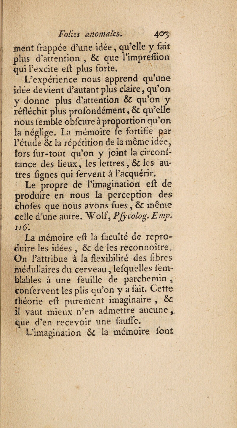 anent frappée d’une idée, qu’elle y fait 1 plus d’attention , 6c que i’impreflion qui l’excite efl plus forte. L’expérience nous apprend qu’une idée devient d’autant plus claire, qu’on y donne plus d’attention & qu’on y réfléchit plus profondément, & qu’elle 1 nous femble obfcure à proportion qu’on ; la néglige. La mémoire fe fortifie par Fétude & la répétition de la même idée,, lors fur-tout qu’on y joint la circonf¬ iance des lieux, les lettres, & les au* très lignes qui fervent à l’acquérir. Le propre de l’imagination efl de produire en nous la perception des chofes que nous avons fues, & même celle d\ine autre. Wolf, Pfycolog. Emp. 1 n6. La mémoire efl la faculté de repro¬ duire les idées , & de les reconnoître0 On l’attribue à la flexibilité des fibres médullaires du cerveau, lefqueiles iem- blables à une feuille de parchemin , confervent les plis qu’on y a fait. Cette théorie efl purement imaginaire , & il vaut mieux n’en admettre aucune % que d’en recevoir une fauffe. L’imagination 5c la mémoire font