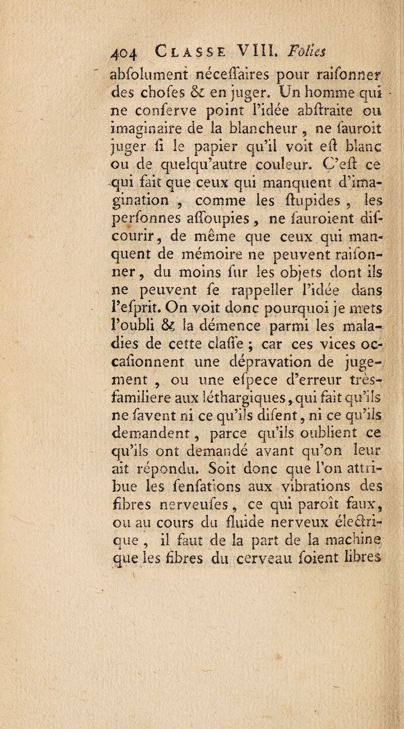 abfolument néceffaires pour raifonner des chofes & en juger. Un homme qui - ne conferve point l’idée abftraite ou imaginaire de la blancheur , ne fauroit juger li le papier qu’il voit efl blanc ou de quelqu’autre couleur. C’efl ce qui fait que ceux qui manquent d’ima¬ gination , comme les flupides , les performes affoupies , ne fauroient dif- courir, de même que ceux qui man¬ quent de mémoire ne peuvent raifon- ner, du moins fur les objets dont ils ne peuvent fe rappeller l’idée dans î’efprit. On voit donc pourquoi je mets l’oubli 8s la démence parmi les mala¬ dies de cette claffe ; car ces vices oc¬ casionnent une dépravation de juge¬ ment , ou une efpece d’erreur très- familiere aux léthargiques, qui fait qu’ils ne favent ni ce qu’ils difent, ni ce qu’ils demandent, parce qu’ils oublient ce qu’ils ont demandé avant qu’on leur ait répondu. Soit donc que l’on attri¬ bue les fenfatlons aux vibrations des fbres nerveufes, ce qui paroît faux, ou au cours du fluide nerveux éleclri- que , il faut de la part de la machine que les ûbres du cerveau foient libres