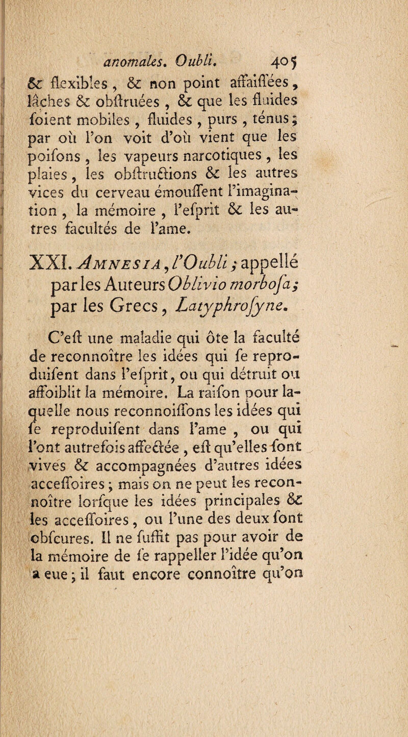 &c flexibles , & non point arFaiffées, lâches & obilruées , & que les fluides foient mobiles , fluides , purs , ténus; par ou Ton voit d’où vient que les poifons , les vapeurs narcotiques , les plaies , les obflruétions &C les autres vices du cerveau émoufTent l’imagina¬ tion , la mémoire , Fefprit & les au¬ tres facultés de Famé. XXL Amnesia , L'Oubli ; appellé par les Auteurs Oblivio morbofa; par les Grecs , Latyphrofyne. C’eft une maladie qui ôte la faculté de reconnoître les idées qui fe repro- duifent dans Fefprit, ou qui détruit ou affaiblit la mémoire. La raifon pour la¬ quelle nous reconnoiffons les idées qui fe reproduifent dans Famé , ou qui l’ont autrefoisafFeélée , efi qu’elles font vives & accompagnées d’autres idées accefToires ; mais on ne peut les recon¬ noître lorfque les idées principales &£ les accefToires , ou l’une des deux font ©bfeures. Il ne fuffît pas pour avoir de la mémoire de fe rappeller l’idée qu’on a eue ; il faut encore connoître qu’on