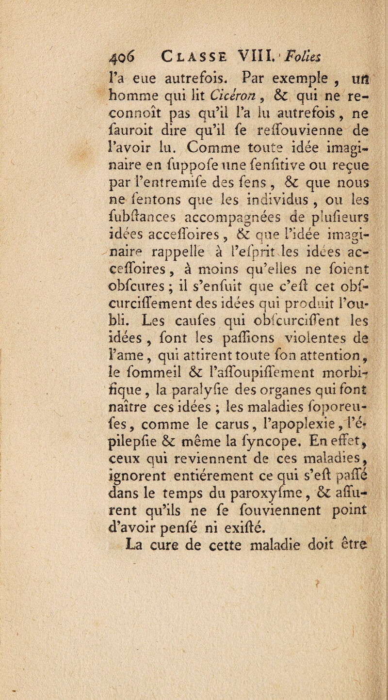 Fa eue autrefois. Par exemple , uit homme qui lit Cicéron, &c qui ne re- connoît pas qu’il Fa lu autrefois , ne fauroit dire qu’il fe reffouvienne de l’avoir lu. Comme toute idée imagi¬ naire en fuppofe une fenfitive ou reçue par fentremife des fens , & que nous ne (entons que les individus , ou les fubüances accompagnées de plufieurs idées acceffoires , & que L’idée imagi¬ naire rappelle à l’efpriî les idees ac- ceifoires, à moins qu’elles ne foient obfcures ; il s’enfuit que c’elt cet obf- curciffement des idées qui produit l’ou¬ bli. Les caufes qui obfcurcifient les idées , font les pallions violentes de Famé, qui attirent toute fon attention, le fommeil & l’affoupiffement morbi¬ fique , la paralyfie des organes qui font naître ces idées ; les maladies foporeu- fes, comme le carus, Fapopîexie, l’é- pilepfie & même la fyncope. En effet , ceux qui reviennent de ces maladies, ignorent entièrement ce qui s’eft paffé dans le temps du paroxyfme, affu- rent qu’ils ne fe fouviennent point d’avoir penfé ni exifté. La cure de cette maladie doit être