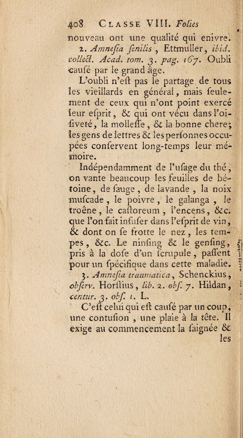nouveau ont une qualité qui enivre. 2. Amnejïa fenilis , Ettrnaller , ibid. colkct, Acad. /0/72. 3. pag. i6y. Oubli cauië par le grand âge. L’oubli n’eft pas le partage de tous les vieillards en général, mais feule¬ ment de ceux qui n’ont point exercé leur efprit, & qui ont vécu dans Poi- •fiveté, la moileffe, ol la bonne chere; les gens de lettres & les performes occu¬ pées confervent long-temps leur mé¬ moire. Indépendamment de Pufage du thé, on vante beaucoup les feuilles de bé- toine, de fange , de lavande , la noix mufcade, le poivre , le galanga , le troène, le caftoreum , l’encens, &c. que l’on fait infufer dans P efprit de vin, 6c dont on fe frotte le nez, les tem- maladie. 3. Amnejïa traumatica, Schenckius, obferv. Horilius, ûbt z. ebf. 7. Hildan, - centur. 3. obf. /. L. C’efl celui qui eil caufé par un coup, une contulion , une plaie à la tête. Il exige au commencement la faignée 8c les enling, paflent \ pes , &c« Le ninfing 8c le pris à la dofe d’un fcrupule pour un fpécifiaue dans cette