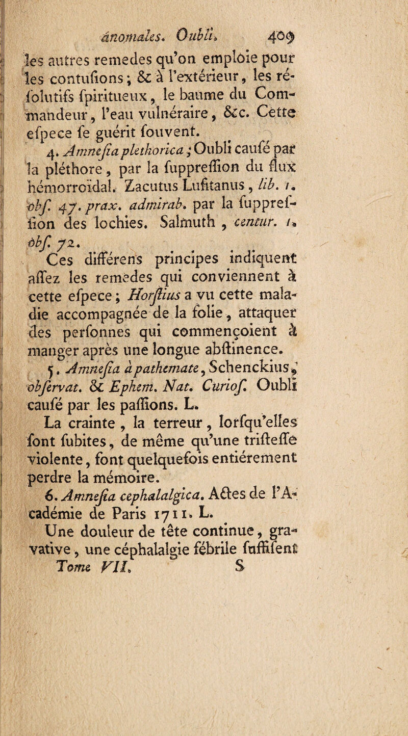 ânomahs* Oubli» 40$ les autres remedes qu’on emploie pour les contufions ; & à l’extérieur, les ré- fo lu tifs fpiritueux, le baume du Com¬ mandeur , l’eau vulnéraire, &c. Cette efpece fe guérit fouvent. 4. Ammjiapletkorica ; Oubli caufe par la pléthore, par la fuppreffion du flux hémorroïdal. Zacutus Lufitanus, lib. /. 1obf. 4j. prax. admirai » par la fupprei- iïon des lochies. Salrnuth , centur. /* àbf. p2. Ces différens principes indiquent affez les remèdes qui conviennent à cette efpece ; Horjlius a vu cette mala¬ die accompagnée de la folie , attaquer des perfonnes qui commençoient à manger après une longue abftinence. Amnejîa àpathemate^ Schenckius^1 obfervat. Sc Ephem. Nat. Curiof. Oubli caufé par les paffîons. L. La crainte , la terreur, lorfqu’elîes font fubites, de même qu’une trifleffê violente, font quelquefois entièrement perdre la mémoire. 6. Amnejia cephalalgica. Aétes de l'A¬ cadémie de Paris 1711. L. Une douleur de tête continue, gra- vative, une céphalalgie fébrile fufhfent Tome VII» S