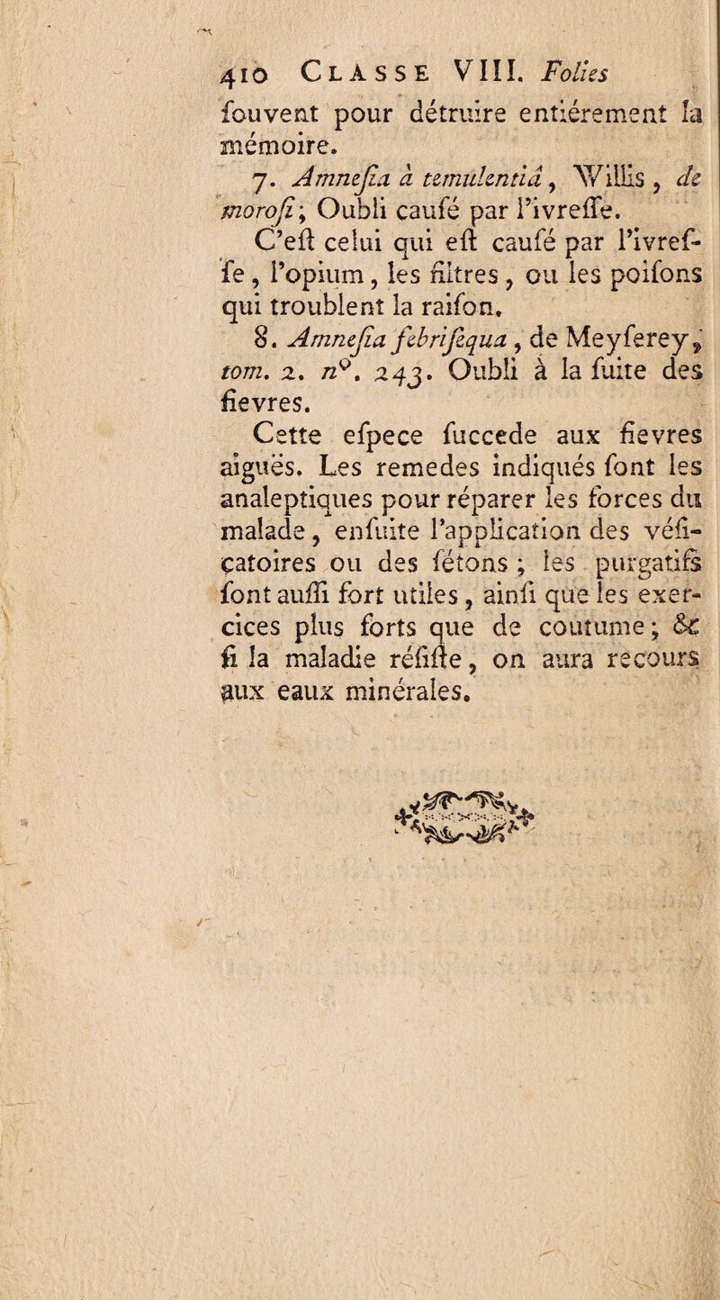 fouvent pour détruire entièrement la mémoire. 7. Amnejia à temulentia , AY illis , de morojiy Oubli caufé par TivrefTe. C’efl celui qui eft caufé par l’ivref- fe , l’opium, les filtres , ou les poifons qui troublent la raifon. 8. Amnefia febrifequa, de Meyferey^ tom. 2. /2q. Oubli à la fuite des fievres. Cette efpece fuccede aux fievres aiguës. Les remedes indiqués font les analeptiques pour réparer les forces du malade , enfuite l’application des véfi- çatoires ou des fêtons ; les purgatifs font aufli fort utiles, ainfi que les exer¬ cices plus forts que de coutume; &c fi la maladie réfifle , on aura recours aux eaux minérales.