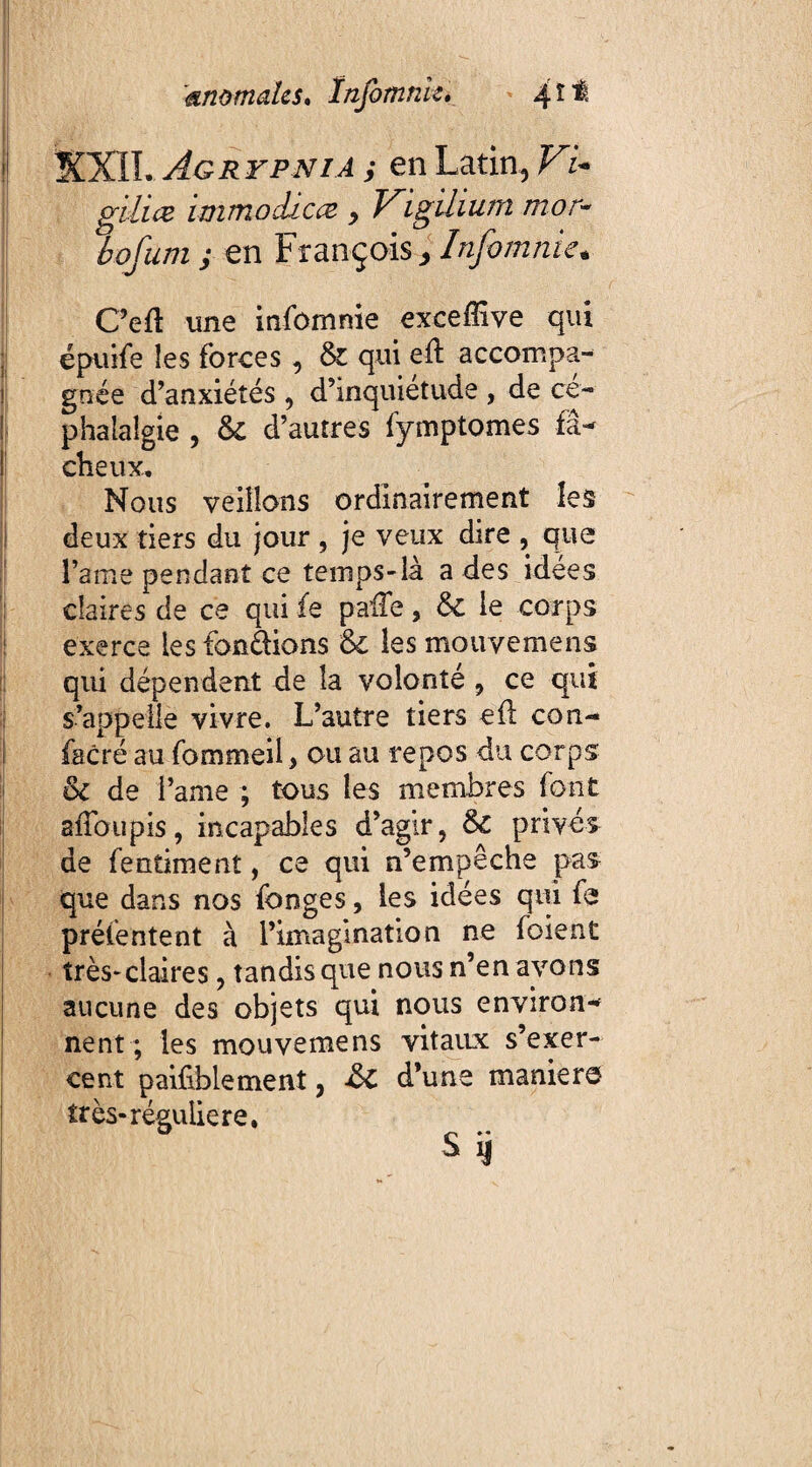 I . I! XXII. Agrypnia y en Latin, Fi¬ ji gilice immoclicæ y Vigilium mor~ bofum ; en François * Infomnie* C’eft une infomnie exceffive qui jl épuife les forces , & qui eft accompa¬ gnée d’anxiétés , d’inquietude , de cé¬ phalalgie , & d’autres fymptomes fâ¬ cheux. Nous veillons ordinairement les deux tiers du jour , je veux dire , que l’ame pendant ce temps-là a des idées claires de ce qui fe palfe, &c le corps exerce les fondions &c les mouvemens qui dépendent de la volonté , ce qui s’appelle vivre. L’autre tiers efl cou- facré au fommeil > ou au repos du corps oc de l’ame ; tous les membres font affoupis, incapables d’agir, 8c privés de fentiment, ce qui n’empêche pas que dans nos fonges, les idées qui fe présentent à l’imagination ne foient très* claires, tandis que nous n’en avons aucune des objets qui nous environ¬ nent ; les mouvemens vitaux s’exer¬ cent paifblement, ■&£ d’une maniero très-régulière.