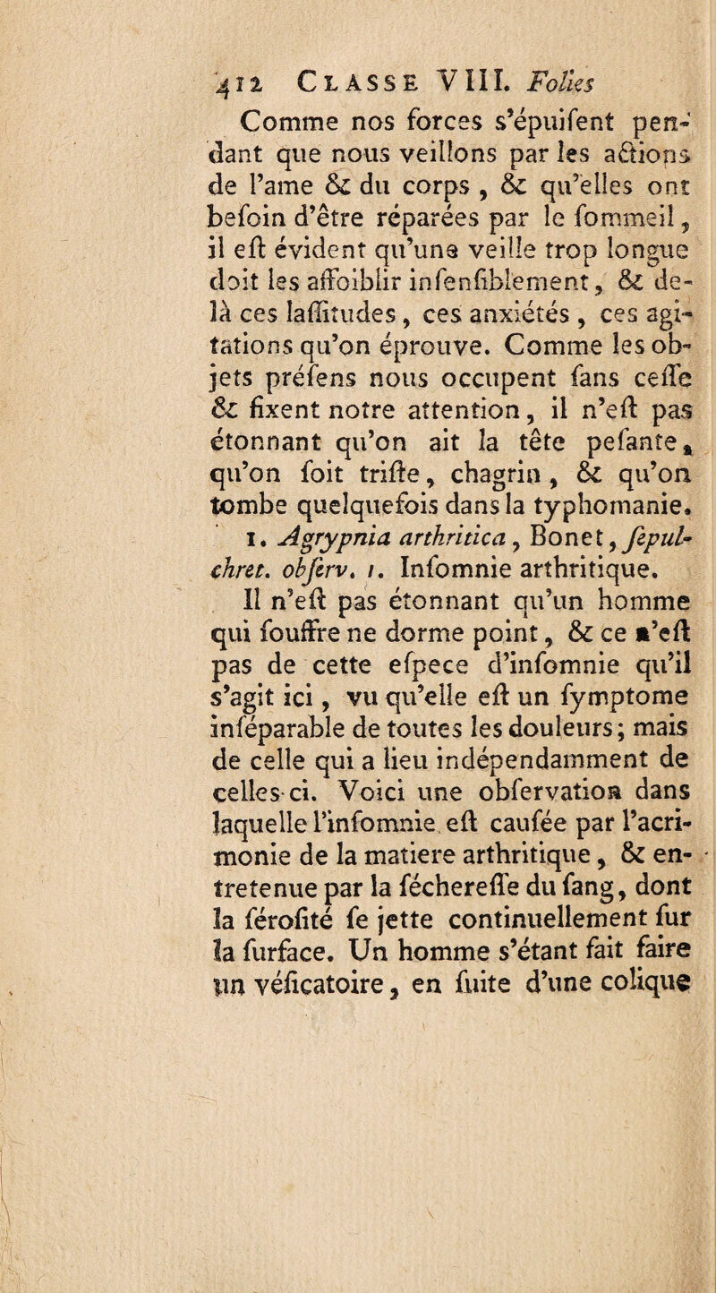 Comme nos forces s’épuifent pen¬ dant que nous veillons par les actions de Fame du corps , & qu’elles ont befoin d’être réparées par le fommeiî, il efi: évident qu’une veille trop longue doit les affaiblir infenfiblement, &; de¬ là ces Iaflitudes, ces anxiétés , ces agi¬ tations qu’on éprouve. Comme les ob¬ jets préfens nous occupent fans ceffe & fixent notre attention, il n’eff pas étonnant qu’on ait la tête pefanîe* qu’on foit trille, chagrin , & qu’on tombe quelquefois dans la typhomanie. i* Agrypnia arthritica? Bon et ^ fepul- chret. obfcrv. /. Infomnie arthritique. Il n’ed pas étonnant qu’un homme qui fouffre ne dorme point, & ce a’efl pas de cette efpece d’infomnie qu’il s’agit ici, vu qu’elle ell un fymptome inféparable de toutes les douleurs; mais de celle qui a lieu indépendamment de celles ci. Voici une obfervatioa dans laquelle l’infomnie ell caufée par l’acri¬ monie de la matière arthritique, & en¬ tretenue par la féchereffe du fang, dont la férofité fe jette continuellement fur la furface. Un homme s’étant fait faire tin véficatoire, en fuite d’une colique