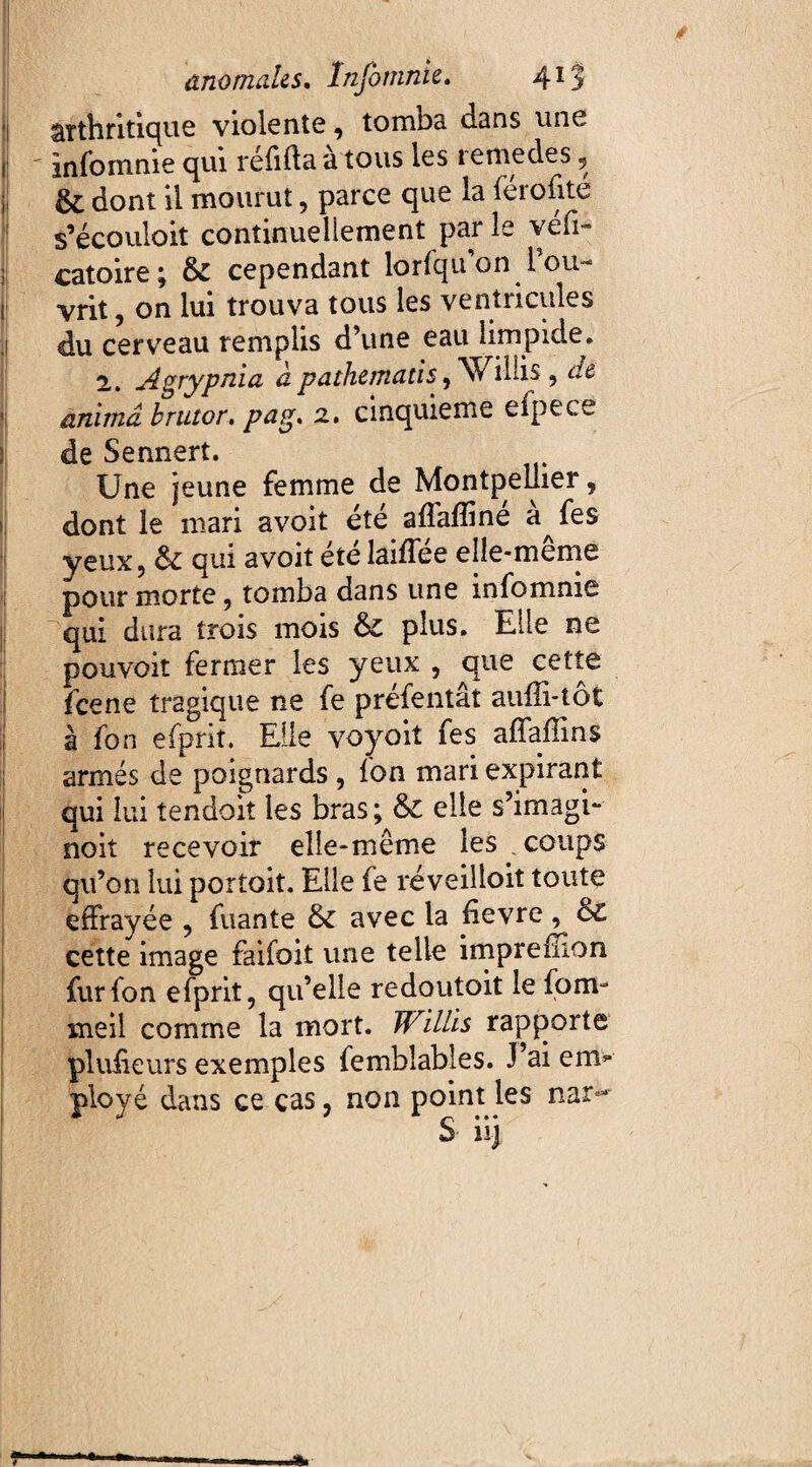 1 arthritique violente, tomba dans une jj ' infomnie qui refida a tous les lemedes , & dont il mourut, parce que la férofité s’écouloit continuellement par le vefi- catoire; & cependant lorfqu’on l’ou- l| vrit , on lui trouva tous les ventricules j du cerveau remplis d’une eau limpide. 2. Agrypnia à pathematis, Willis , de ü anima, brutor. pag. 2. cinquième eipece de Sennert. Une jeune femme de Montpellier 5 dont le mari avoit été affaffiné à Je s yeux, ôc qui avoit été laiffée elle-meme pour morte, tomba dans une infomnie qui dura trois mois 6c plus. Elle ne pouvoir fermer les yeux , que cette fcene tragique ne fe préfentât auffi-tôt à fon efprit. Elle voyoit fes affaffins armés de poignards , fon mari expirant qui lui tendoit les bras; & elle s’imagi- noit recevoir elle-même les . coups qu’on lui portoit. Elle fe réveilloit toute effrayée , fuante 6c avec la hevre, 6c cette image faifoit une telle impreiEon fur fon efprit, qu’elle redoutait le form me il comme la mort. Willis rapporte pluheurs exemples femblables. J’ai erm* ployé dans ce cas, non point les nar**