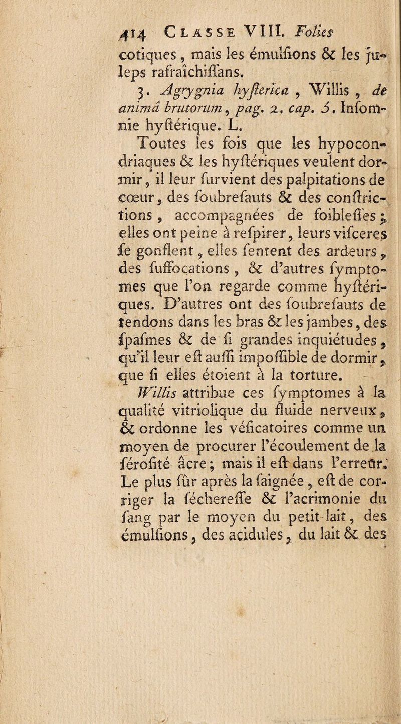 cotiques , mais les émulfions & les ju*> leps rafraîchiffans. 3. Âgrygnïa hyjlerïca , Villis , de anima brutorum, pag, z, cap. J. Infom** nie hydérique. L. Toutes les fois que les hypocon¬ driaques & les hyfiériques veulent dor¬ mir 9 il leur furvient des palpitations de cœur 5 des foubrefauts des conflric- îions , accompagnées de foibleflès ^ elles ont peine à refpirer, leurs vifceres jfe gonflent 9 elles Tentent des ardeurs y des fufFoçations, & d’autres fympto- mes que l’on regarde comme nyftéri- ques. D’autres ont des foubrefauts de tendons dans les bras &C les jambes, des fpafmes & de fi grandes inquiétudes 9 qu’il leur efî aufîi impoffible de dormir, que fi elles étoient à la torture. JVULis attribue ces fymptomes à la qualité viîriolique du fluide nerveux, éc ordonne les véficatoires comme un moyen de procurer l’écoulement de la férofité âcre ; mais il efV dans l’erredr® Le plus fûr après la faignée , eft de cor¬ riger la féchereffe &c l’acrimonie du fang par le moyen du petit lait, des émulfions, des acidulés 7 du lait des