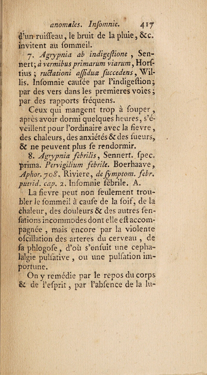 d’un ruiffeau, le bruit de la pluie, invitent au fommeil. 7. Agrypnia ab indigefione , Sen- nert; à vermibus primarum viarum , Horf- tius ; ructationi affduce fucccdms, Wil- lis. Infomnie caiîfëe par l’indigeftion; par des vers dans les premières voies ; par des rapports fréquens. Ceux qui mangent trop à Couper y après avoir dormi quelques heures, s’é¬ veillent pour l’ordinaire avec la fievre, des chaleurs, des anxiétés & des fueurs* & ne peuvent plus Ce rendormir. 8. Agrypnia febrilis, Sennert. Cpec» prima. Pervigilium febrile. Boerhaave , Aphor. y 08. Riviere, de fymptom. febr» putrid. cap. 2. Infomnie fébrile. A. La fievre peut non feulement trou¬ bler le fommeil à caufe de la Coif, de la chaleur, des douleurs & des autres fen« Cations incommodes dont elle efl accom¬ pagnée , mais encore par la violente ofcillation des arteres du cerveau , de fa phlogofe, d’oii s’enfuit une cépha¬ lalgie pulfative , ou une pulfation im¬ portune. On y remédie par le repos du corps Si de i’eCprit, par l’abfence de la lu-