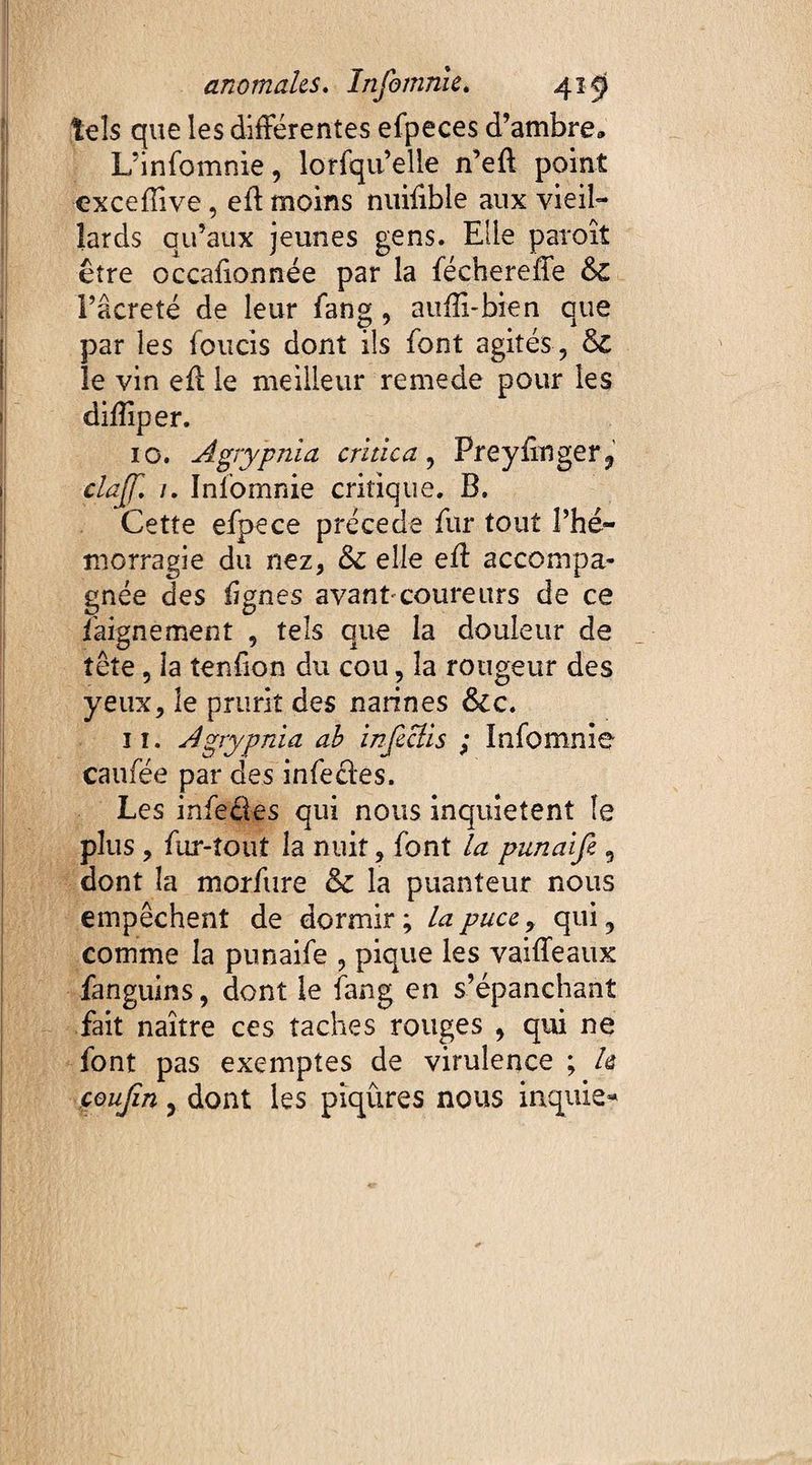 tels que les différentes efpeces d’ambre* L’infomnie, lorfqu’elle n’eff point cxceffîve, eff moins nuiffble aux vieil¬ lards qu’aux jeunes gens. Elle paraît être occaff année par la féchereffe &£ Fâcreté de leur fang, auffi-bien que par les fonds dont ils font agités , &C le vin eff le meilleur remede pour les diffiper. 10. Agrypnia critica, Preyffnger? clajji /. Iniomnie critique. B. Cette efpece précédé fur tout l’hé¬ morragie du nez, &: elle eff accompa¬ gnée des lignes avant-coureurs de ce daigne ment , tels que la douleur de tête , la tendon du cou, la rougeur des yeux, le prurit des narines ôcc. it. Agrypnia ab infcclis ; ïnfomnie caufée par des infedes. Les infe&es qui nous inquietent îe plus , fur-îout la nuit, font la punaife , dont la morftire &c la puanteur nous empêchent de dormir ; la puce y qui, comme la punaife , pique les vaiffeaux fanguins, dont le fang en s’épanchant fait naître ces taches rouges , qui ne font pas exemptes de virulence ; h çoujîn, dont les piqûres nous inquis»