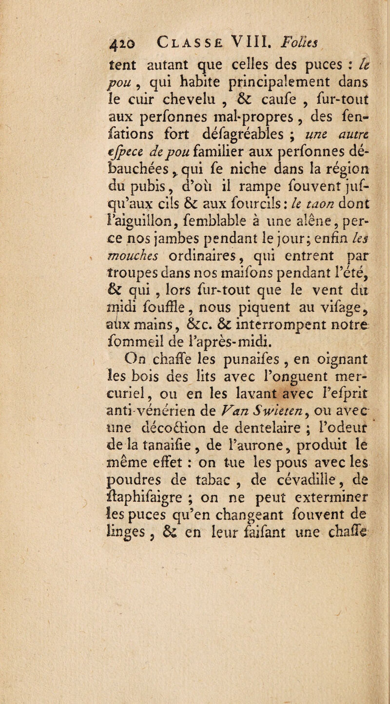 tent autant que celles des puces : le pou , qui habite principalement dans le cuir chevelu , & caufe , fur-tout aux perfonnes malpropres, des fen- fations fort défagréables ; une autre cfpece de pou familier aux perfonnes dé¬ bauchées qui fe niche dans la région du pubis, d'où il rampe fouvent juf- qu’aux cils &C aux fourciîs : le taon dont Taiguillon, femblable à une alêne, per¬ ce nos jambes pendant le jour; enfin les mouches ordinaires, qui entrent par troupes dans nos maifons pendant l’été, & qui , lors fur-tout que le vent du n)idi fouille, nous piquent au vifage, aux mains, &c. & interrompent notre fommeil de l'après-midi. On chaffe les punaifes , en oignant les bois des lits avec l’onguent mer¬ curiel , ou en les lavant avec I’efprit anti-vénérien de Van Swleten, ou avec une décoêfion de dentelaire ; l’odeur de la tanaifie , de l’aurone, produit le même effet : on tue les pous avec les poudres de tabac , de cévadille, de flaphifaigre ; on ne peut exterminer les puces qu’en changeant fouvent de linges , & en leur faifant une chaffis