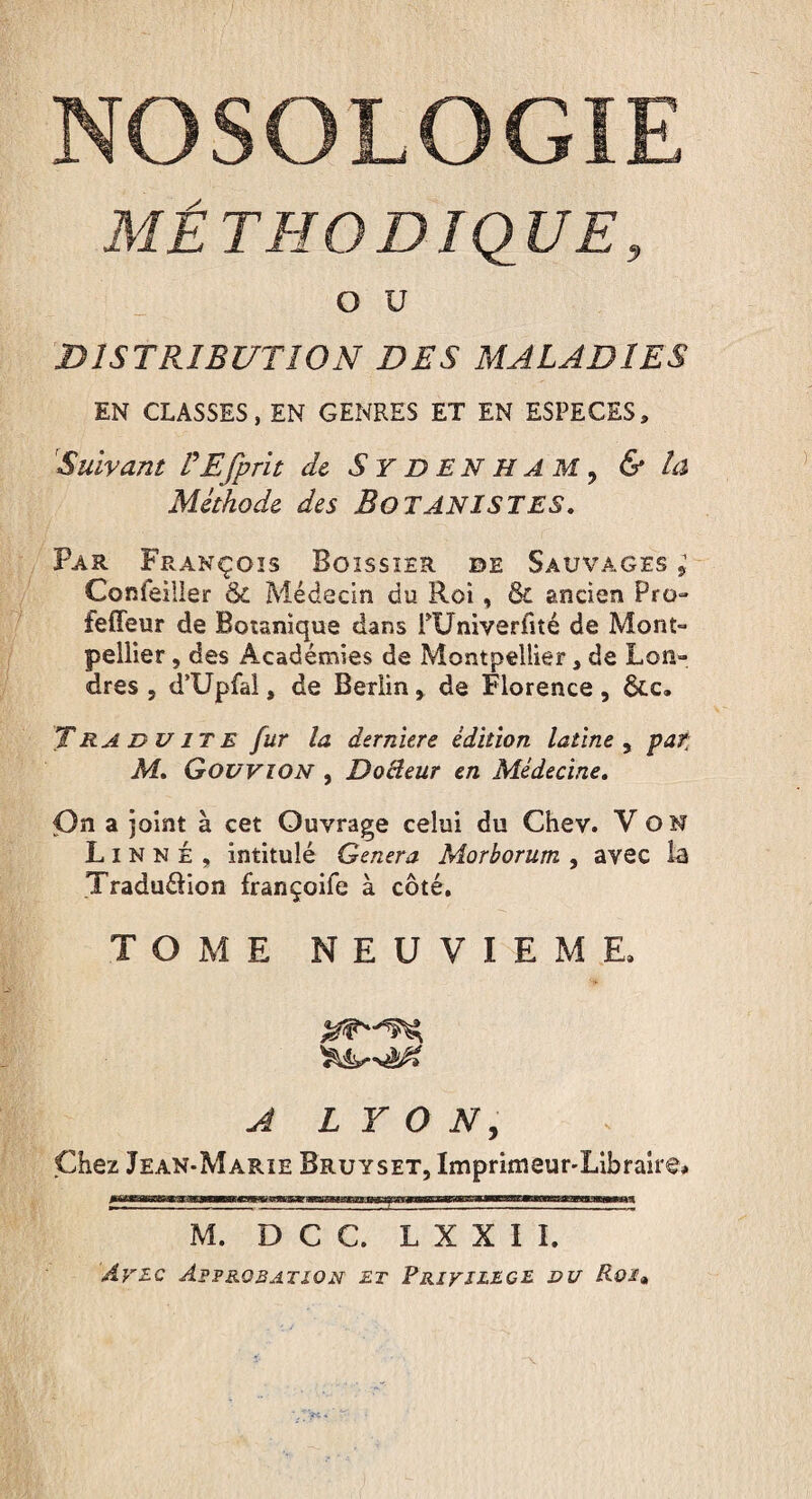 MÉTHODIQUE, O U DISTRIBUTION DES MALADIES EN CLASSES, EN GENRES ET EN ESPECES* Suivant VE [prit de Sydenham? & la Méthode des BOTANISTES. Par François Boissier de Sauvages ; Confeiller & Médecin du Roi, & ancien Pro- feffeur de Botanique dans PUniverfité de Mont¬ pellier , des Académies de Montpellier * de Lon¬ dres , d’Upfal, de Berlinde Florence, ôte. Traduite fur la derniere édition latine , par M. Govvion , Docteur en Médecine. On a joint à cet Ouvrage celui du Chev. Von Linné, intitulé Genera Morborum , avec la TraduéHon françoife à côté. TOME NEUVIEME, A LYON, Chez Jean-Marie Bruyset, Imprimeur-Libraire* M. D C C. L X X I I. Avec Approbation et Privilège du Rot»