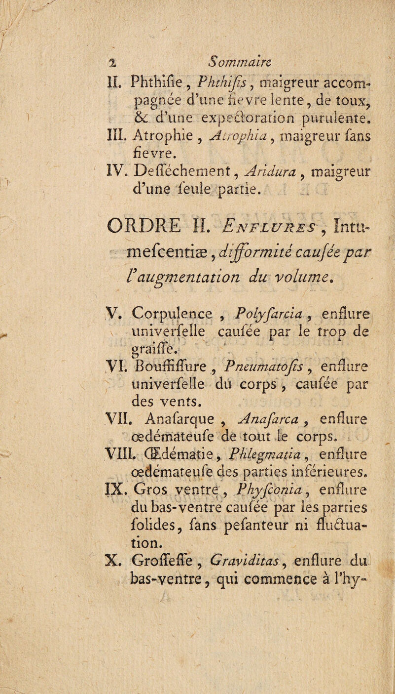 IL Phthifie , Phthijïs, maigreur accom¬ pagnée d’une fievre lente, de toux, &L d’une expectoration purulente. III. Atrophie , Atrophia, maigreur fans fievre. IV. Defféchement, A ri dura , maigreur d’une feule partie. ORDRE IL Enflures , ïntti- mefcentiæ, difformité caufée par Vaugmentation du volume. V. Corpulence , Polyfarcia , enflure univerfelle caufée par le trop de graille. VI. Boufliflure , Pneumatojls , enflure univerfelle du corps , caufée par des vents. VII. Anafarque , Anafarca, enflure œdémàteufe de tout Le corps. VIII. Œdématié, Phlegmatia, enflure œdémàteufe des parties inférieures. IX. Gros ventre, Phyfconia, enflure du bas-ventre caufée par Les parties folides, fans pefanteur ni fluctua¬ tion. X. GrofTefle , Graviditas, enflure du bas-ventre, qui commence à Phy-