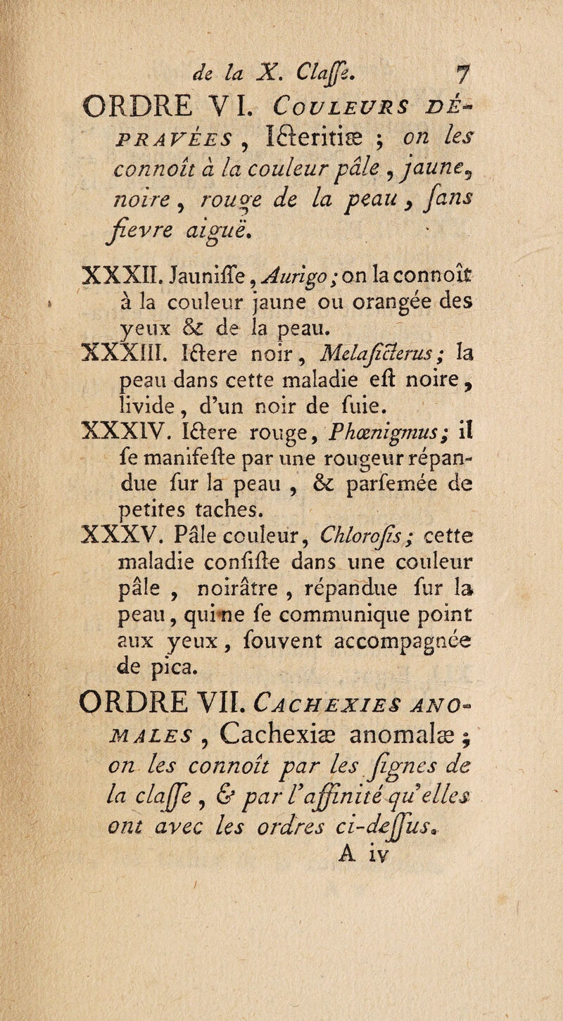 ORDRE VI. Couleurs dê~> pravées , Ifteritiæ ; on les connoit à la couleur pâle ,jaune, noire , rouge de la peau , [ans fievre aiguë. XXXIÎ. JauniiTe, Aurigo ; on la connoit à la couleur jaune ou orangée des yeux &£ de la peau. XXXIII. I&ere noir, Mdaficîcrus ; la peau dans cette maladie eft noire, livide, d’un noir de fuie. XXXIV. I&ere rouge, Phœnigmus; iî fe manifefte par une rougeur répan¬ due fur la peau , parfemée de petites taches. XXXV. Pâle couleur, Chloroffi ; cette maladie confifle dans une couleur pâle , noirâtre , répandue fur la peau, qurne fe communique point aux yeux, fouvent accompagnée de pica. ORDRE VII. Cachexies ano¬ males , Cachexiae anomalæ ; on les connoit par les [ignes de la claffe , & par l'affinité quelles ont avec les ordres ci-deffius, A iv