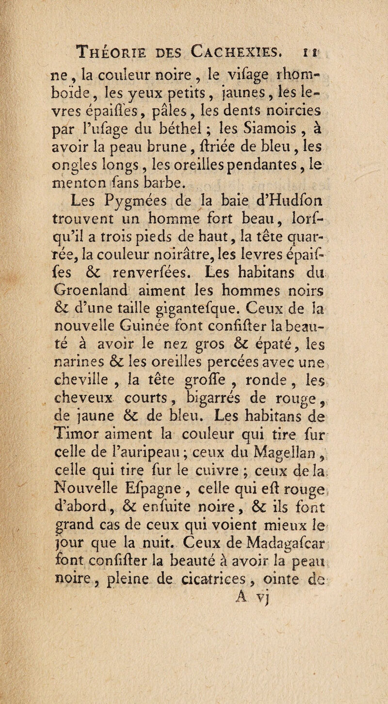 ne , la couleur noire , le vifage rhom¬ boïde , les yeux petits, jaunes, les lè¬ vres épaiiïes, pâles , les dents noircies par Pufage du béthel ; les Siamois , à avoir la peau brune, ftriée de bleu, les ongles longs , les oreilles pendantes, le menton fans barbe. Les Pygmées de la baie d’Hudfon trouvent un homme fort beau, lorf- qu’il a trois pieds de haut, la tête quar- rée, la couleur noirâtre, les levres épaif- fes 6c renverfées. Les habitans du Groenland aiment les hommes noirs 6c d’une taille gigantefque. Ceux de îa nouvelle Guinée font conhfler la beau¬ té à avoir le nez gros 6c épaté, les narines 6c les oreilles percées avec une cheville , îa tête groffe , ronde, les cheveux courts, bigarrés de rouge, de jaune 6c de bleu. Les habitans de Timor aiment la couleur qui tire fur celle de l’auripeau ; ceux du Magellan , celle qui tire fur le cuivre ; ceux delà Nouvelle Efpagne , celle qui eft rouge d’abord, 6c enfuite noire, 6c ils font grand cas de ceux qui voient mieux le jour que la nuit. Ceux de Madagafcar font confifter la beauté à avoir la peau noire, pleine de cicatrices, ointe de A vj