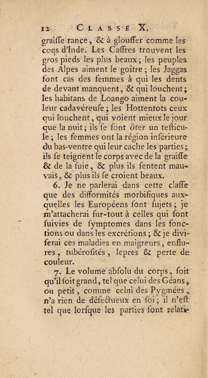 graille rance, & à glorifier comme les- coqs d’Inde. Les Caffres trouvent les gros pieds les plus beaux; les peuples des Alpes aiment le goitre ; les Jaggas font cas des femmes à qui les dents de devant manquent, qui louchent* les habitans de Loango aiment la cou¬ leur cadavéreufe ; les Hottentots ceux qui louchent, qui voient mieux le jour que la nuit; ils fe font ôter un testicu¬ le ; les femmes ont la région inférieure cài bas-ventre qui leur cache les parties ; ils fe teignent le corps avec de la graifie & de la fuie, & plus ils tentent mau¬ vais , & plus ils fe croient beaux. 6. Je ne parlerai dans cette claffe que des difformités morbifiques aux¬ quelles les Européens font fujets ; je m’attacherai fur-tout à celles qui font fuivies de fymptomes dans les fonc¬ tions ou dans les excrétions ; & je divi- ferai ces maladies en maigreurs, enflu¬ res , tubérofîtés , lepres ôl perte de couleur. 7. Le volume abfolu du corps, foit qu’il foit grand, tel que celui des Géans * ou petit, comme celui des Pygmées , n’a rien de défeôueux en foi; il n’ëft tel que lorfque les parties font relaté