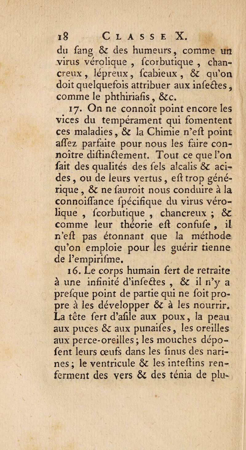 / l8 C L A S S E X. du fang 6c des humeurs, comme un virus vérolique , fcorbuîique , chan- creux, lépreux, fcabieux , 6c qu’on doit quelquefois attribuer aux infe&es ? comme le phthiriafis, 6cc. 17. On ne connoît point encore les vices du tempérament qui fomentent ces maladies, 6c la Chimie n’eft point affez parfaite pour nous les faire con- noître diftinélement. Tout ce que l’on fait des qualités des fels alcalis 6c aci¬ des , ou de ieurs vertus, eft trop géné¬ rique , 6c ne fauroit nous conduire à la connoiflance fpécifïque du virus véro¬ lique , fcorbutique , chancreux ; 6c comme leur théorie eft confufe , il n’efi: pas étonnant que la méthode qu’on emploie pour les guérir tienne de Pempirifme. 16. Le corps humain fert de retraite à une infinité d’infe&es , 6c il n’y a prefque point de partie qui ne foit pro¬ pre à les développer 6c à les nourrir, La tête fert d’afile aux poux, la peau aux puces 6c aux punaifes, les oreilles aux perce-oreilles; les mouches dépo- fent leurs œufs dans les finus des nari¬ nes ; le ventricule 6c les inteftins ren¬ ferment des vers 6c des ténia de plu-