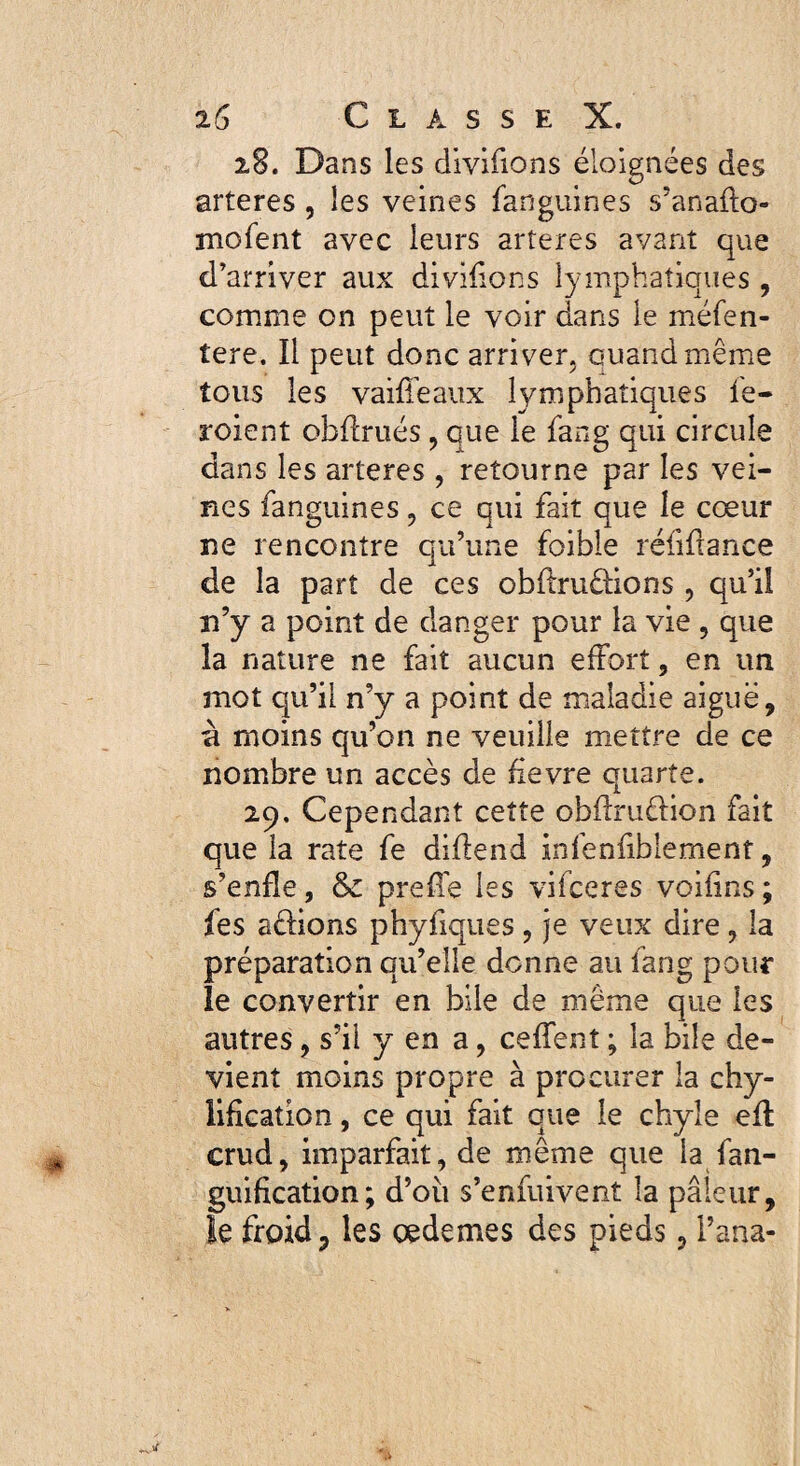 28. Dans les diviflons éloignées des arteres, les veines fanguines s’anafto- mofent avec leurs arteres avant que d’arriver aux divifions lymphatiques, comme on peut le voir dans le méfen- tere. Il peut donc arriver, quand même tous les vaifleaux lymphatiques fe- roient obflrués, que le fang qui circule dans les arteres , retourne par les vei¬ nes fanguines, ce qui fait que le cœur ne rencontre qu’une foihle réfiftance de la part de ces obfiruêHons , qu’il n’y a point de danger pour la vie , que la nature ne fait aucun effort, en un mot qu’il n’y a point de maladie aiguë, à moins qu’on ne veuille mettre de ce nombre un accès de fievre quarte. 29. Cependant cette obflruêlion fait que la rate fe diflend infenfibiement, s’enfle, & prefle les vifceres voifins ; fes aélions phyfiques, je veux dire, la préparation qu’elle donne au fang pour le convertir en bile de même que les autres , s’il yen a, ceffent ; la bile de¬ vient moins propre à procurer la chy- liflcation, ce qui fait que le chyle eft crud, imparfait, de même que la fan- guification; d’où s’enfuivent la pâleur, le froid, les cedemes des pieds, l’ana-