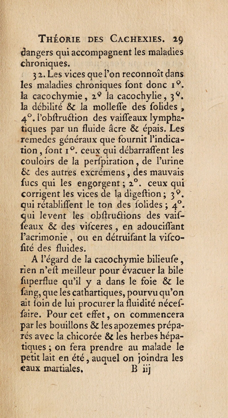 dangers qui accompagnent les maladies chroniques. 3 2. Les vices que l’on reconnoît dans les maladies chroniques font donc ip. la cacochymie, 2 9 la cacochylie, 3^. la débilité & la molleffe des folides , 40. robftru&ion des vaiffeaux lympha¬ tiques par un fluide âcre & épais. Les remedes généraux que fournit l’indica¬ tion , font i°. ceux qui débarraffent les couloirs de la perfpiration, de l’urine des autres excrémens , des mauvais lues qui les engorgent; 20. ceux qui corrigent les vices de la digeffion; 39. qui rétablirent le ton des folides ; 40. qui levent les obflru&ions des vaif- feaux & des vifeeres , en adouciffant l’acrimonie , ou en détruifant la vifeo- iité des fluides. A l’égard de la cacochymie bilieufe, rien n’efi meilleur pour évacuer la bile fuperüue qu’il y a dans le foie & le fang, que les cathartiques, pourvu qu’on ait foin de lui procurer la fluidité nécef- faire. Pour cet effet, on commencera par les bouillons & lesapozemes prépa¬ rés avec la chicorée Ôc les herbes hépa¬ tiques ; on fera prendre au malade le petit lait en été, auquel on joindra les eaux martiales, B iij